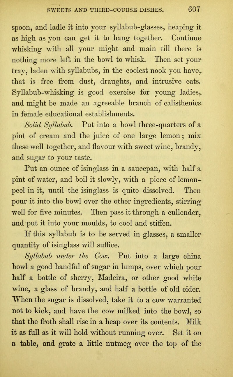 spoon, and ladle it into your syllabub-glasses, heaping it as high as you can get it to hang together. Continue whisking with all your might and main till there is nothing more left in the bowl to whisk. Then set your tray, laden with syllabubs, in the coolest nook you have, that is free from dust, draughts, and intrusive cats. Syllabub-whisking is good exercise for young ladies, and might be made an agreeable branch of calisthenics in female educational establishments. Solid Syllabub. Put into a bowl three-quarters of a pint of cream and the juice of one large lemon; mix these well together, and flavour with sweet wine, brandy, and sugar to your taste. Put an ounce of isinglass in a saucepan, with half a pint of water, and boil it slowly, with a piece of lemon- peel in it, until the isinglass is quite dissolved. Then pour it into the bowl over the other ingredients, stirring well for five minutes. Then pass it through a cullender, and put it into your moulds, to cool and stiffen. If this syllabub is to be served in glasses, a smaller quantity of isinglass will suffice. Syllabub under the Cow. Put into a large china bowl a good handful of sugar in lumps, over which pour half a bottle of sherry, Madeira, or other good white wine, a glass of brandy, and half a bottle of old cider. When the sugar is dissolved, take it to a cow warranted not to kick, and have the cow milked into the bowl, so that the froth shall rise in a heap over its contents. Milk it as full as it will hold without running over. Set it on a table, and grate a little nutmeg over the top of the
