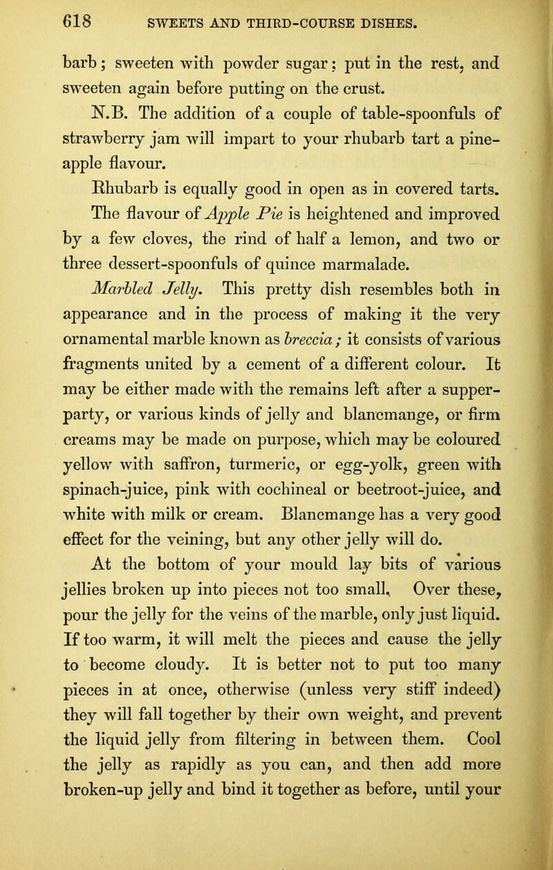 barb; sweeten with powder sugar; put in the rest, and sweeten again before putting on the crust. JST.B. The addition of a couple of table-spoonfuls of strawberry jam will impart to your rhubarb tart a pine- apple flavour. Rhubarb is equally good in open as in covered tarts. The flavour of Apple Pie is heightened and improved by a few cloves, the rind of half a lemon, and two or three dessert-spoonfuls of quince marmalade. Marbled Jelly. This pretty dish resembles both in appearance and in the process of making it the very ornamental marble known as breccia ; it consists of various fragments united by a cement of a different colour. It may be either made with the remains left after a supper- party, or various kinds of jelly and blancmange, or firm creams may be made on purpose, which may be coloured yellow with saffron, turmeric, or egg-yolk, green with spinach-juice, pink with cochineal or beetroot-juice, and white with milk or cream. Blancmange has a very good effect for the veining, but any other jelly will do. At the bottom of your mould lay bits of various jellies broken up into pieces not too small. Over these, pour the jelly for the veins of the marble, only just liquid. If too warm, it will melt the pieces and cause the jelly to become cloudy. It is better not to put too many pieces in at once, otherwise (unless very stiff indeed) they will fall together by their own weight, and prevent the liquid jelly from filtering in between them. Cool the jelly as rapidly as you can, and then add more broken-up jelly and bind it together as before, until your