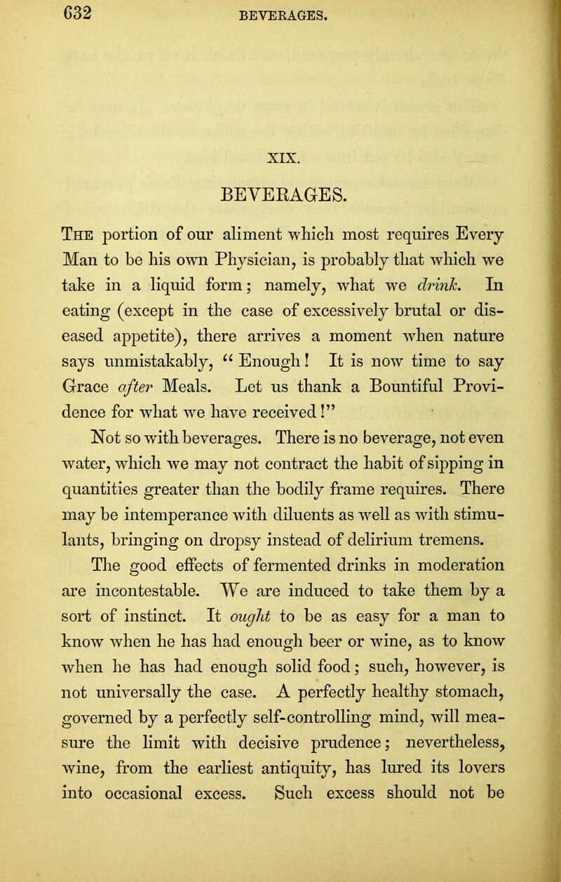 G32 XIX. BEVERAGES. The portion of our aliment which most requires Every Man to be his own Physician, is probably that which we take in a liquid form; namely, what we drink. In eating (except in the case of excessively brutal or dis- eased appetite), there arrives a moment when nature says unmistakably, u Enough! It is now time to say Grace after Meals. Let us thank a Bountiful Provi- dence for what we have received !” Not so with beverages. There is no beverage, not even water, which we may not contract the habit of sipping in quantities greater than the bodily frame requires. There may be intemperance with diluents as well as with stimu- lants, bringing on dropsy instead of delirium tremens. The good effects of fermented drinks in moderation are incontestable. We are induced to take them by a sort of instinct. It ought to be as easy for a man to know when he has had enough beer or wine, as to know when he has had enough solid food; such, however, is not universally the case. A perfectly healthy stomach, governed by a perfectly self-controlling mind, will mea- sure the limit with decisive prudence; nevertheless, wine, from the earliest antiquity, has lured its lovers into occasional excess. Such excess should not be