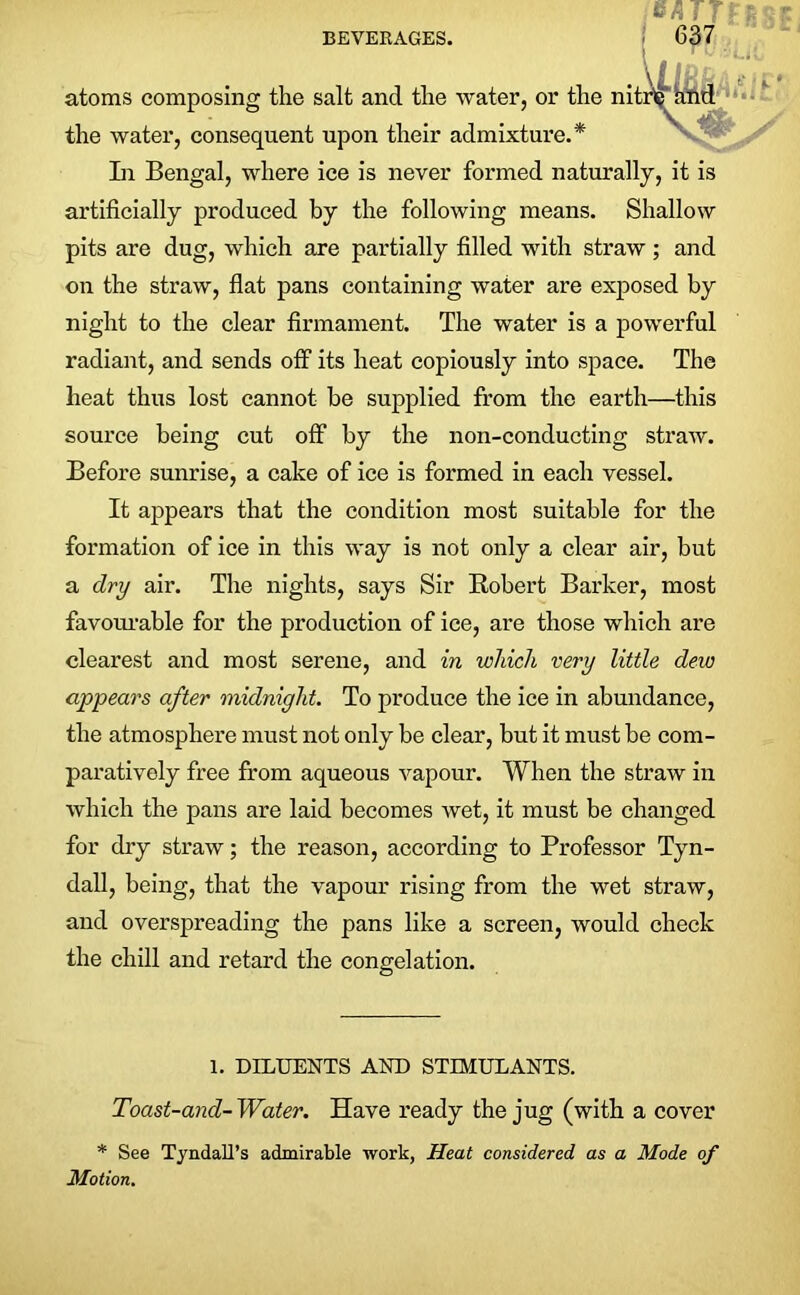 atoms composing the salt and the water, or the nit the water, consequent upon their admixture.* In Bengal, where ice is never formed naturally, it is artificially produced by the following means. Shallow pits are dug, which are partially filled with straw; and on the straw, flat pans containing water are exposed by night to the clear firmament. The water is a powerful radiant, and sends off its heat copiously into space. The heat thus lost cannot be supplied from the earth—this source being cut off by the non-conducting straw. Before sunrise, a cake of ice is formed in each vessel. It appears that the condition most suitable for the formation of ice in this way is not only a clear air, but a dry air. The nights, says Sir Robert Barker, most favourable for the production of ice, are those which are clearest and most serene, and in which very little dew appears after midnight. To produce the ice in abundance, the atmosphere must not only be clear, but it must be com- paratively free from aqueous vapour. When the straw in Avhich the pans are laid becomes wet, it must be changed for dry straw; the reason, according to Professor Tyn- dall, being, that the vapour rising from the wet straw, and overspreading the pans like a screen, would check the chill and retard the congelation. 1. DILUENTS AND STIMULANTS. Toast-and- Water. Have ready the jug (with a cover * See Tyndall’s admirable work, Heat considered as a Mode of Motion.