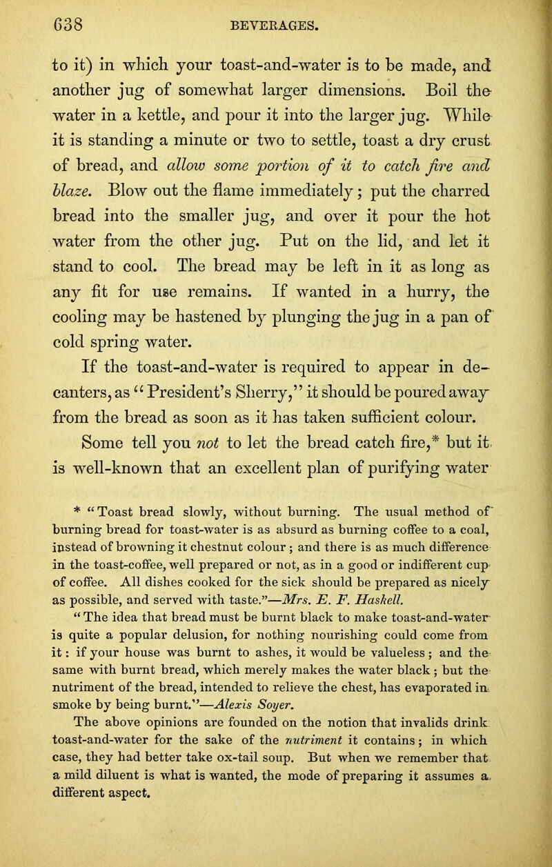 to it) in which your toast-and-water is to be made, and another jug of somewhat larger dimensions. Boil the- water in a kettle, and pour it into the larger jug. While it is standing a minute or two to settle, toast a dry crust of bread, and allow some portion of it to catch fire and blaze. Blow out the flame immediately ; put the charred bread into the smaller jug, and over it pour the hot water from the other jug. Put on the lid, and let it stand to cool. The bread may be left in it as long as any fit for use remains. If wanted in a hurry, the cooling may be hastened by plunging the jug in a pan of cold spring water. If the toast-and-water is required to appear in de- canters, as “ President’s Sherry,” it should be poured away* from the bread as soon as it has taken sufficient coloui’. Some tell you not to let the bread catch fire,* but it is well-known that an excellent plan of purifying water * “Toast bread slowly, without burning. The usual method of burning bread for toast-water is as absurd as burning coffee to a coal, instead of browning it chestnut colour ; and there is as much difference in the toast-coffee, well prepared or not, as in a good or indifferent cup of coffee. All dishes cooked for the sick should be prepared as nicely as possible, and served with taste.”—Mrs. E. F. Haskell. “ The idea that bread must be burnt black to make toast-and-water is quite a popular delusion, for nothing nourishing could come from it: if your house was burnt to ashes, it would be valueless; and the same with burnt bread, which merely makes the water black ; but the nutriment of the bread, intended to relieve the chest, has evaporated in smoke by being burnt.”—Alexis Soyer. The above opinions are founded on the notion that invalids drink toast-and-water for the sake of the nutriment it contains; in which case, they had better take ox-tail soup. But when we remember that a mild diluent is what is wanted, the mode of preparing it assumes a. different aspect.