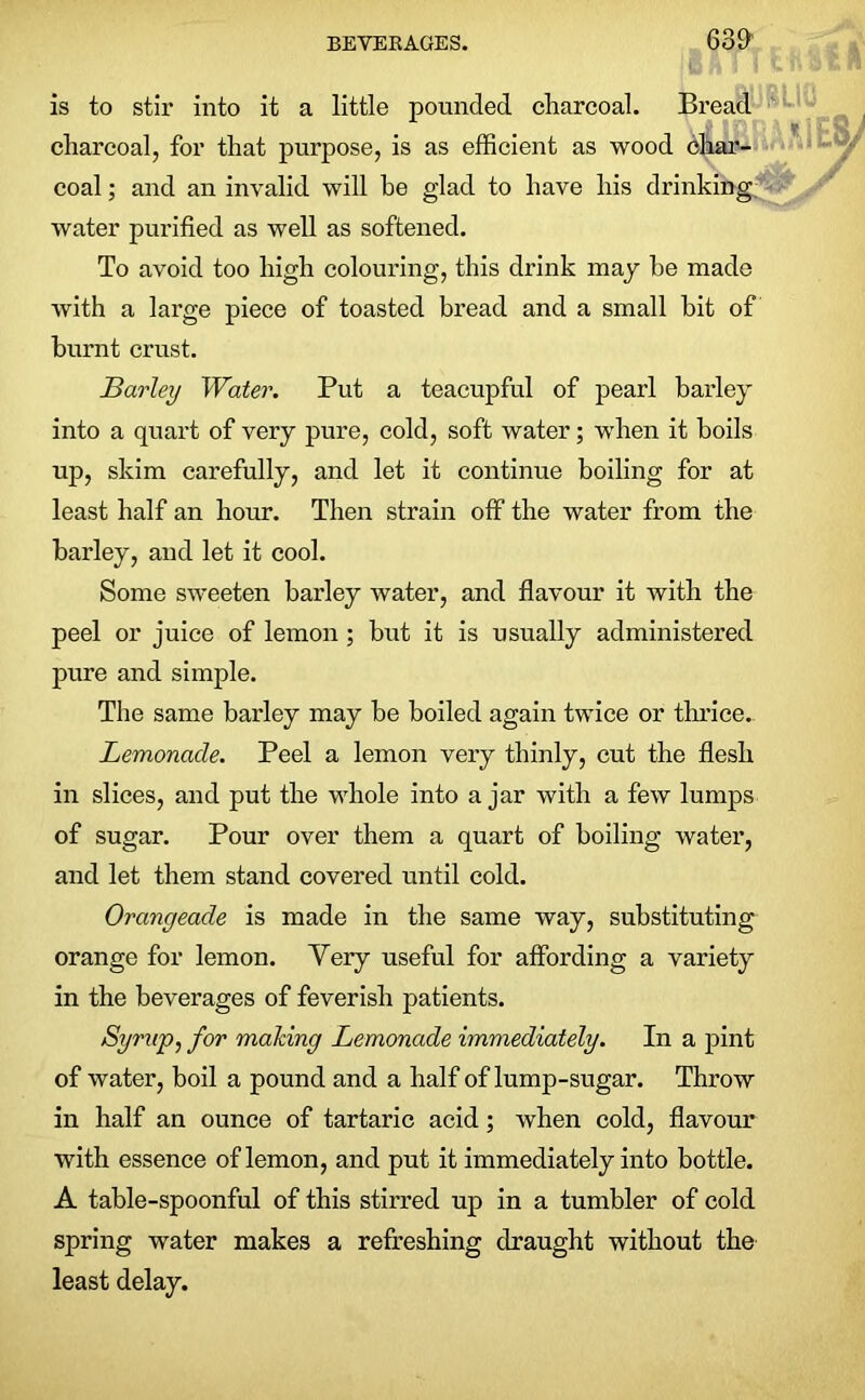 63fl is to stir into it a little pounded charcoal. Bread charcoal, for that purpose, is as efficient as wood char- coal ; and an invalid will be glad to have his drinking water purified as well as softened. To avoid too high colouring, this drink may he made with a large piece of toasted bread and a small hit of burnt crust. Barley Water. Put a teacupful of pearl barley into a quart of very pure, cold, soft water; when it boils up, skim carefully, and let it continue boiling for at least half an hour. Then strain off the water from the barley, and let it cool. Some sweeten barley water, and flavour it with the peel or juice of lemon; but it is usually administered pure and simple. The same barley may be boiled again twice or thrice. Lemonade. Peel a lemon very thinly, cut the flesh in slices, and put the whole into ajar with a few lumps of sugar. Pour over them a quart of boiling water, and let them stand covered until cold. Orangeade is made in the same way, substituting orange for lemon. Very useful for affording a variety in the beverages of feverish patients. Syrup, for making Lemonade immediately. In a pint of water, boil a pound and a half of lump-sugar. Throw in half an ounce of tartaric acid; when cold, flavour with essence of lemon, and put it immediately into bottle. A table-spoonful of this stirred up in a tumbler of cold spring water makes a refreshing draught without the least delay.