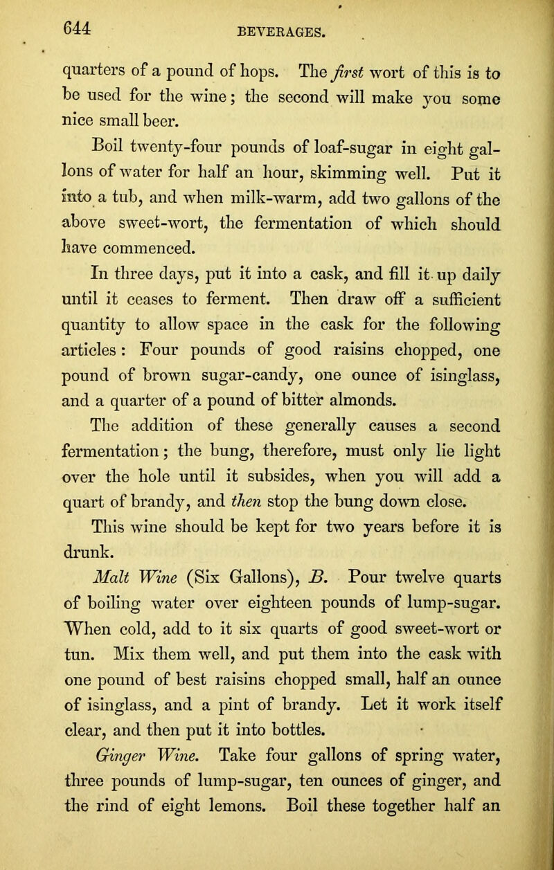 quarters of a pound of hops. The first wort of this is to be used for the wine; the second will make you some nice small beer. Boil twenty-four pounds of loaf-sugar in eight gal- lons of water for half an hour, skimming well. Put it into a tub, and when milk-warm, add two gallons of the above sweet-wort, the fermentation of which should have commenced. In three days, put it into a cask, and fill it up daily until it ceases to ferment. Then draw off a sufficient quantity to allow space in the cask for the following articles: Four pounds of good raisins chopped, one pound of brown sugar-candy, one ounce of isinglass, and a quarter of a pound of bitter almonds. The addition of these generally causes a second fermentation; the bung, therefore, must only lie light over the hole until it subsides, when you will add a quart of brandy, and then stop the bung down close. This wine should be kept for two years before it is drunk. Malt Wine (Six Gallons), B. Pour twelve quarts of boiling water over eighteen pounds of lump-sugar. When cold, add to it six quarts of good sweet-wort or tun. Mix them well, and put them into the cask with one pound of best raisins chopped small, half an ounce of isinglass, and a pint of brandy. Let it work itself clear, and then put it into bottles. Ginger Wine. Take four gallons of spring water, three pounds of lump-sugar, ten ounces of ginger, and the rind of eight lemons. Boil these together half an