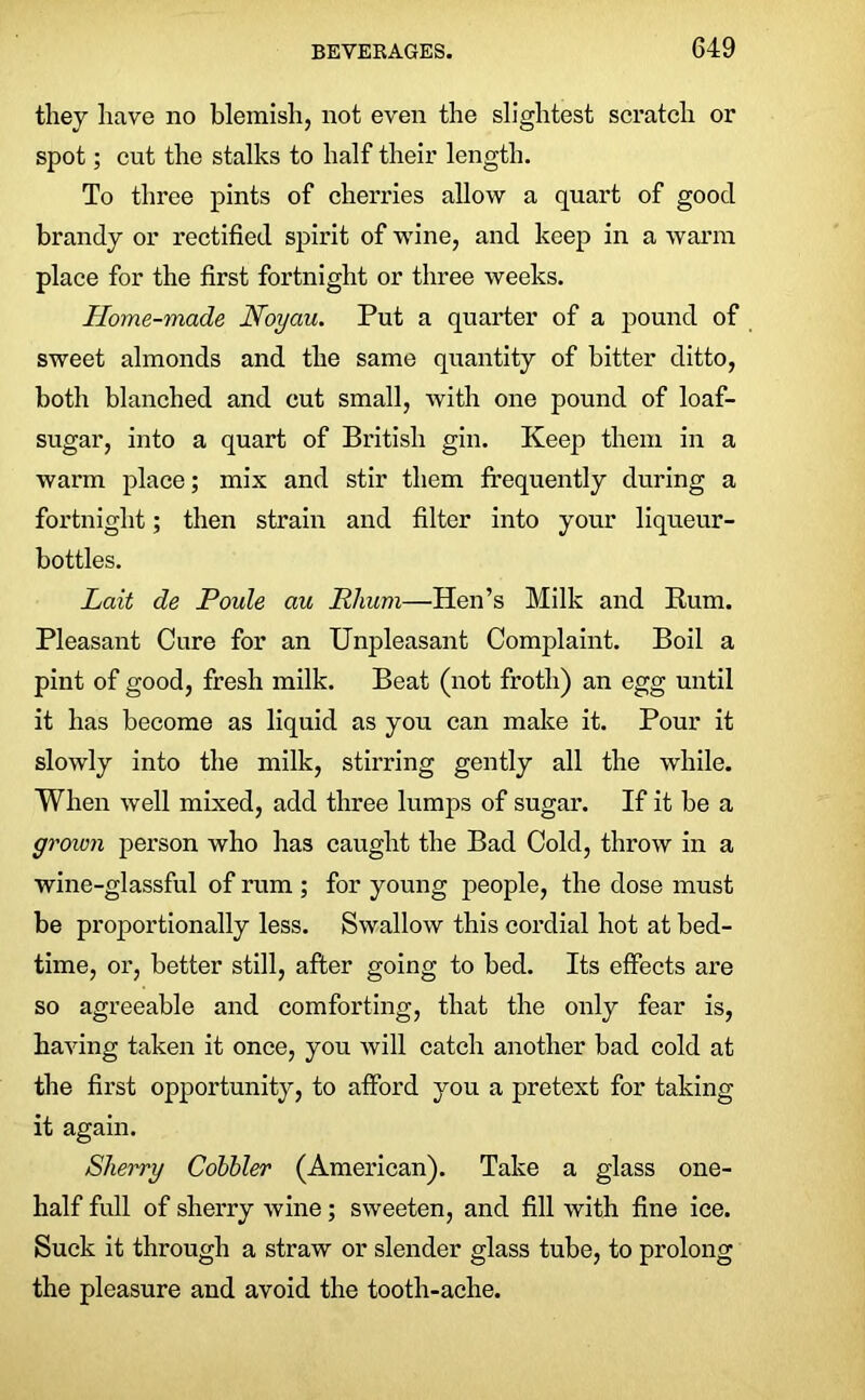 they have no blemish, not even the slightest scratch or spot; cut the stalks to half their length. To three pints of cherries allow a quart of good brandy or rectified spirit of wine, and keep in a warm place for the first fortnight or three weeks. Home-made Noyau. Put a quarter of a pound of sweet almonds and the same quantity of bitter ditto, both blanched and cut small, with one pound of loaf- sugar, into a quart of British gin. Keep them in a warm place; mix and stir them frequently during a fortnight; then strain and filter into your liqueur- bottles. Lait de Poule au Phum—Hen’s Milk and Bum. Pleasant Cure for an Unpleasant Complaint. Boil a pint of good, fresh milk. Beat (not froth) an egg until it has become as liquid as you can make it. Pour it slowly into the milk, stirring gently all the while. When well mixed, add three lumps of sugar. If it be a groivn person who has caught the Bad Cold, throw in a wine-glassful of rum ; for young people, the dose must be proportionally less. Swallow this cordial hot at bed- time, or, better still, after going to bed. Its effects are so agreeable and comforting, that the only fear is, having taken it once, you will catch another bad cold at the first opportunity, to afford you a pretext for taking it again. Sherry Cobbler (American). Take a glass one- half full of sherry wine; sweeten, and fill with fine ice. Suck it through a straw or slender glass tube, to prolong the pleasure and avoid the tooth-ache.