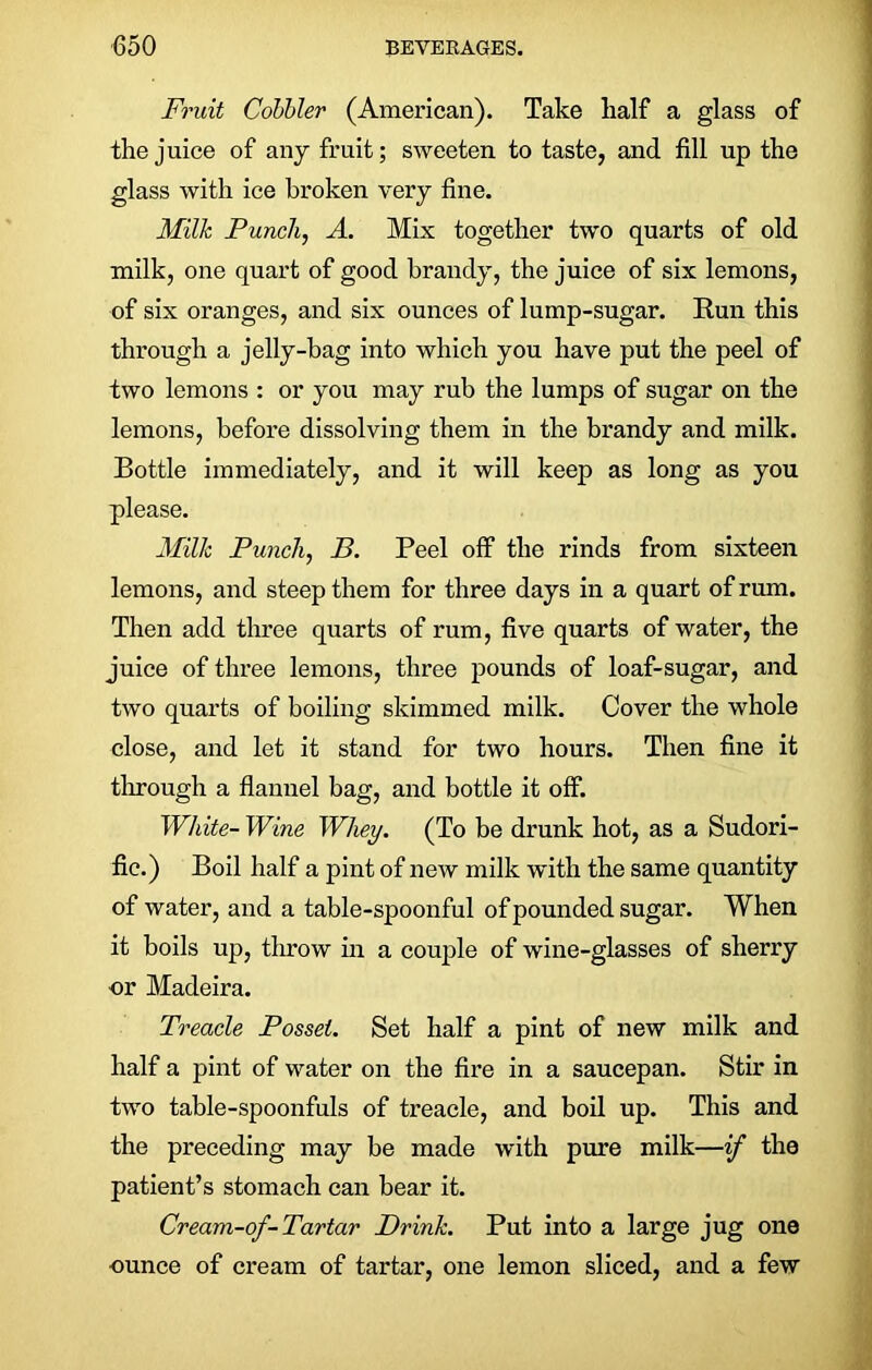 Fruit Cobbler (American). Take half a glass of the juice of any fruit; sweeten to taste, and fill up the glass with ice broken very fine. Milk Punch, A. Mix together two quarts of old milk, one quart of good brandy, the juice of six lemons, of six oranges, and six ounces of lump-sugar. Run this through a jelly-bag into which you have put the peel of two lemons : or you may rub the lumps of sugar on the lemons, before dissolving them in the brandy and milk. Bottle immediately, and it will keep as long as you please. Milk Punch, B. Peel off the rinds from sixteen lemons, and steep them for three days in a quart of rum. Then add three quarts of rum, five quarts of water, the juice of three lemons, three pounds of loaf-sugar, and two quarts of boiling skimmed milk. Cover the whole close, and let it stand for two hours. Then fine it through a flannel bag, and bottle it off. White- Wine Whey. (To be drunk hot, as a Sudori- fic.) Boil half a pint of new milk with the same quantity of water, and a table-spoonful of pounded sugar. When it boils up, tlmow in a couple of wine-glasses of sherry nr Madeira. Treacle Posset. Set half a pint of new milk and half a pint of water on the fire in a saucepan. Stir in two table-spoonfuls of treacle, and boil up. This and the preceding may be made with pure milk—if the patient’s stomach can bear it. Cream-of-Tartar Drink. Put into a large jug one ounce of cream of tartar, one lemon sliced, and a few