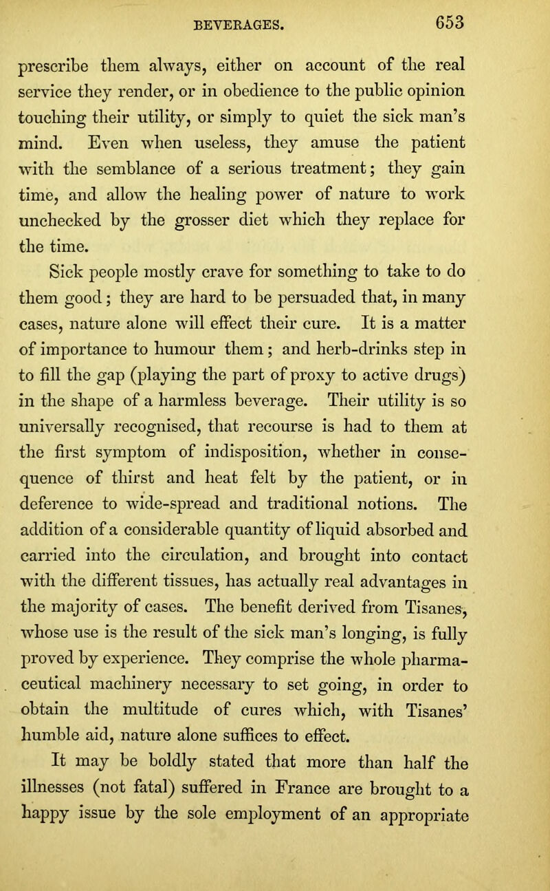 prescribe them always, either on account of the real service they render, or in obedience to the public opinion touching their utility, or simply to quiet the sick man’s mind. Even when useless, they amuse the patient with the semblance of a serious treatment; they gain time, and allow the healing power of nature to work unchecked by the grosser diet which they replace for the time. Sick people mostly crave for something to take to do them good; they are hard to be persuaded that, in many cases, nature alone will effect their cure. It is a matter of importance to humour them ; and herb-drinks step in to fill the gap (playing the part of proxy to active drugs) in the shape of a harmless beverage. Their utility is so universally recognised, that recourse is had to them at the first symptom of indisposition, whether in conse- quence of thirst and heat felt by the patient, or in deference to wide-spread and traditional notions. The addition of a considerable quantity of liquid absorbed and carried into the circulation, and brought into contact with the different tissues, has actually real advantages in the majority of cases. The benefit derived from Tisanes, whose use is the result of the sick man’s longing, is fully proved by experience. They comprise the whole pharma- ceutical machinery necessary to set going, in order to obtain the multitude of cures which, with Tisanes’ humble aid, nature alone suffices to effect. It may be boldly stated that more than half the illnesses (not fatal) suffered in France are brought to a happy issue by the sole employment of an appropriate