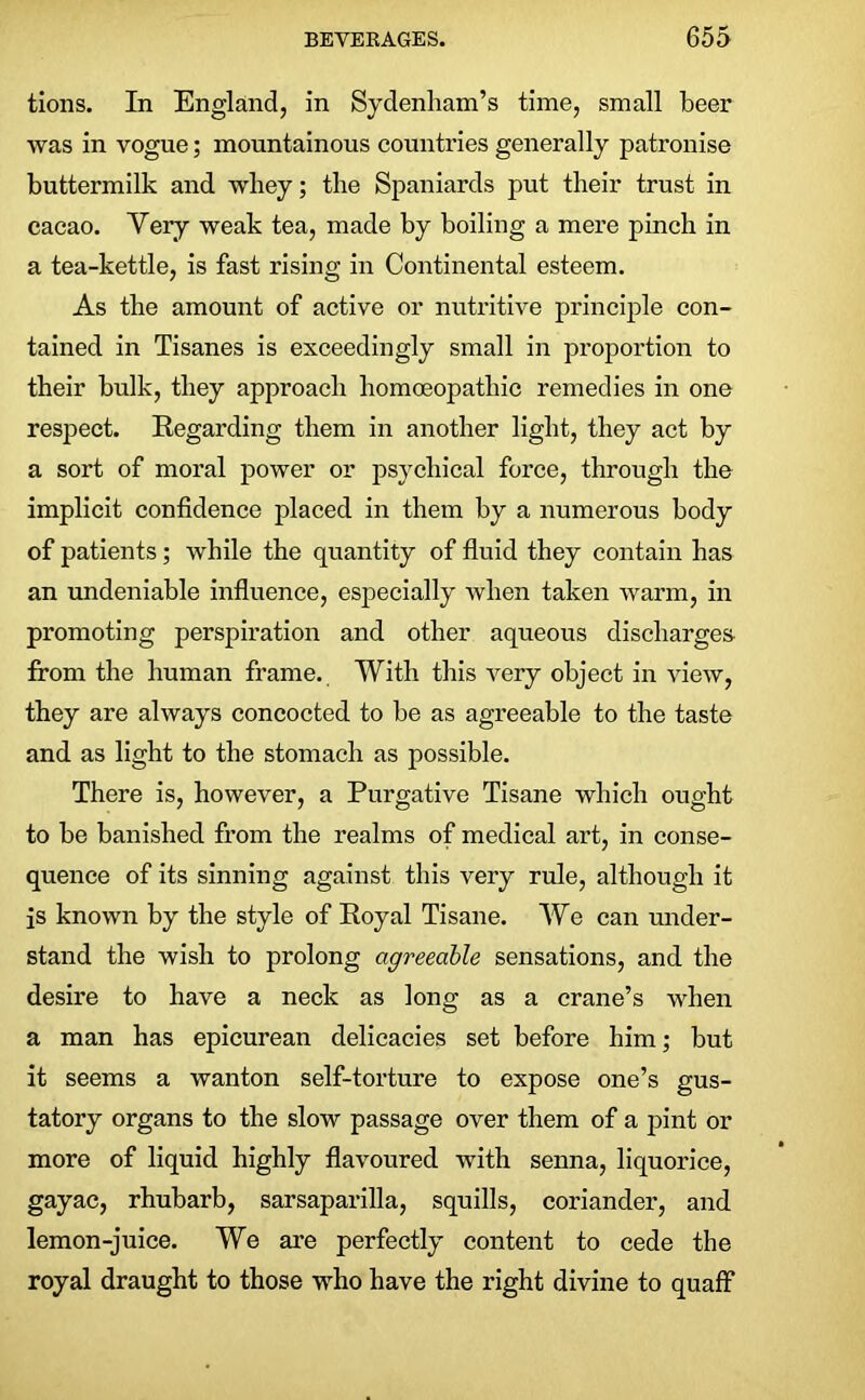 tions. In England, in Sydenham’s time, small beer was in vogue; mountainous countries generally patronise buttermilk and whey; the Spaniards put their trust in cacao. Very weak tea, made by boiling a mere pinch in a tea-kettle, is fast rising in Continental esteem. As the amount of active or nutritive principle con- tained in Tisanes is exceedingly small in proportion to their bulk, they approach homoeopathic remedies in one respect. Regarding them in another light, they act by a sort of moral power or psychical force, through the implicit confidence placed in them by a numerous body of patients; while the quantity of fluid they contain has an undeniable influence, especially when taken warm, in promoting perspiration and other aqueous discharges from the human frame. With this very object in view, they are always concocted to be as agreeable to the taste and as light to the stomach as possible. There is, however, a Purgative Tisane which ought to be banished from the realms of medical art, in conse- quence of its sinning against this very rule, although it is known by the style of Royal Tisane. We can under- stand the wish to prolong agreeable sensations, and the desire to have a neck as long as a crane’s when a man has epicurean delicacies set before him; but it seems a wanton self-torture to expose one’s gus- tatory organs to the slow passage over them of a pint or more of liquid highly flavoured with senna, liquorice, gayac, rhubarb, sarsaparilla, squills, coriander, and lemon-juice. We are perfectly content to cede the royal draught to those who have the right divine to quaff