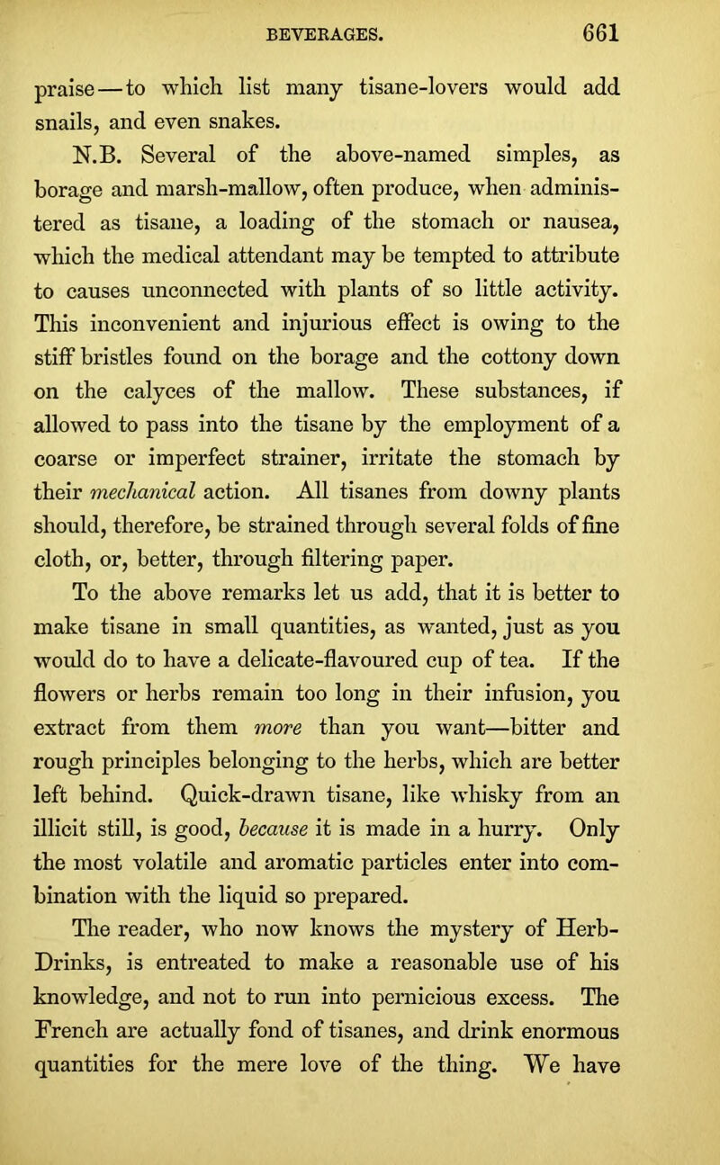 praise — to which list many tisane-lovers would add snails, and even snakes. N.B. Several of the above-named simples, as borage and marsh-mallow, often produce, when adminis- tered as tisane, a loading of the stomach or nausea, which the medical attendant may be tempted to attribute to causes unconnected with plants of so little activity. This inconvenient and injurious effect is owing to the stiff bristles found on the borage and the cottony down on the calyces of the mallow. These substances, if allowed to pass into the tisane by the employment of a coarse or imperfect strainer, irritate the stomach by their mechanical action. All tisanes from downy plants should, therefore, be strained through several folds of fine cloth, or, better, through filtering paper. To the above remarks let us add, that it is better to make tisane in small quantities, as wanted, just as you would do to have a delicate-flavoured cup of tea. If the flowers or herbs remain too long in their infusion, you extract from them more than you want—bitter and rough principles belonging to the herbs, which are better left behind. Quick-drawn tisane, like whisky from an illicit still, is good, because it is made in a hurry. Only the most volatile and aromatic particles enter into com- bination with the liquid so prepared. The reader, who now knows the mystery of Herb- Drinks, is entreated to make a reasonable use of his knowledge, and not to run into pernicious excess. The French are actually fond of tisanes, and drink enormous quantities for the mere love of the thing. We have