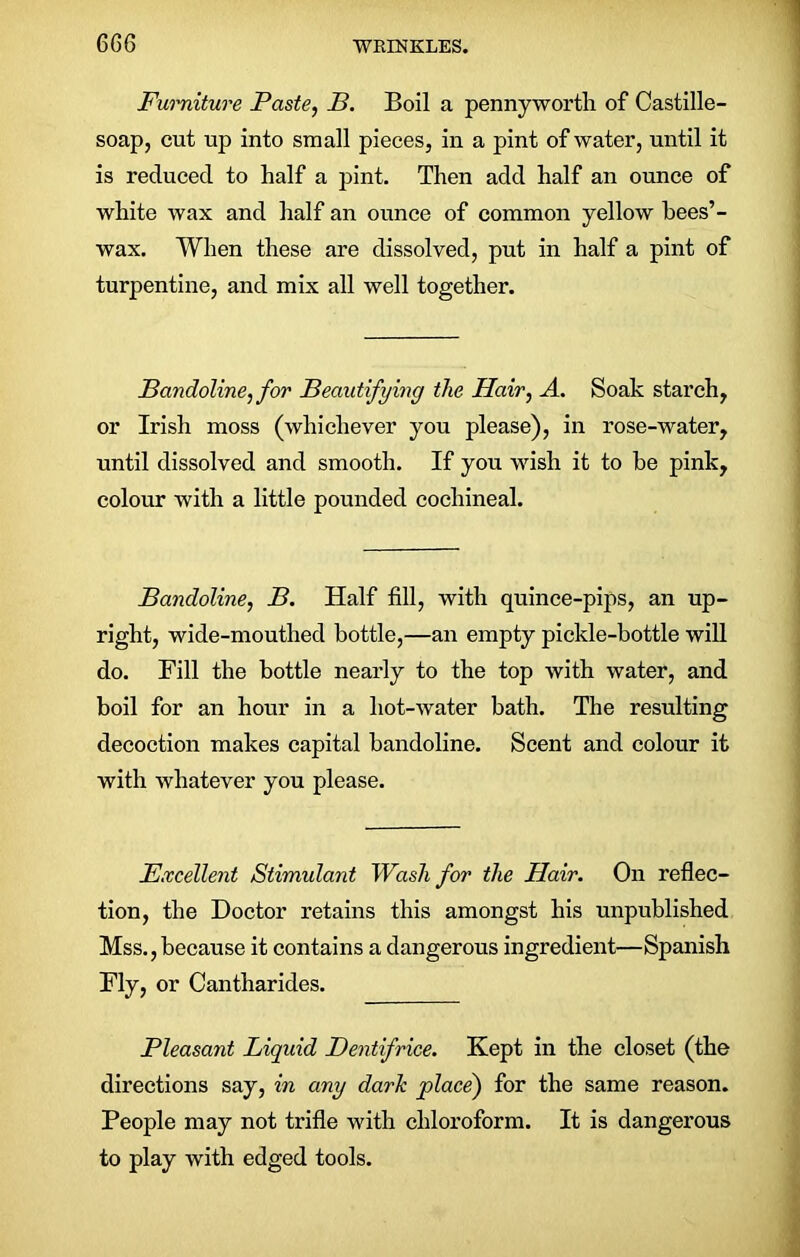 Furniture Paste, B. Boil a pennyworth of Castille- soap, cut up into small pieces, in a pint of water, until it is reduced to half a pint. Then add half an ounce of white wax and half an ounce of common yellow bees’- wax. When these are dissolved, put in half a pint of turpentine, and mix all well together. Bandoline, for Beautifying the Hair, A. Soak starch, or Irish moss (whichever you please), in rose-water, until dissolved and smooth. If you wish it to be pink, colour with a little pounded cochineal. Bandoline, B. Half fill, with quince-pips, an up- right, wide-mouthed bottle,—an empty pickle-bottle will do. Fill the bottle nearly to the top with water, and boil for an hour in a liot-water bath. The resulting decoction makes capital bandoline. Scent and colour it with whatever you please. Excellent Stimulant Wash for the Hair. On reflec- tion, the Doctor retains this amongst his unpublished Mss.,because it contains a dangerous ingredient—Spanish Fly, or Cantharides. Pleasant Liquid Dentifrice. Kept in the closet (the directions say, in any dark place) for the same reason. People may not trifle with chloroform. It is dangerous to play with edged tools.