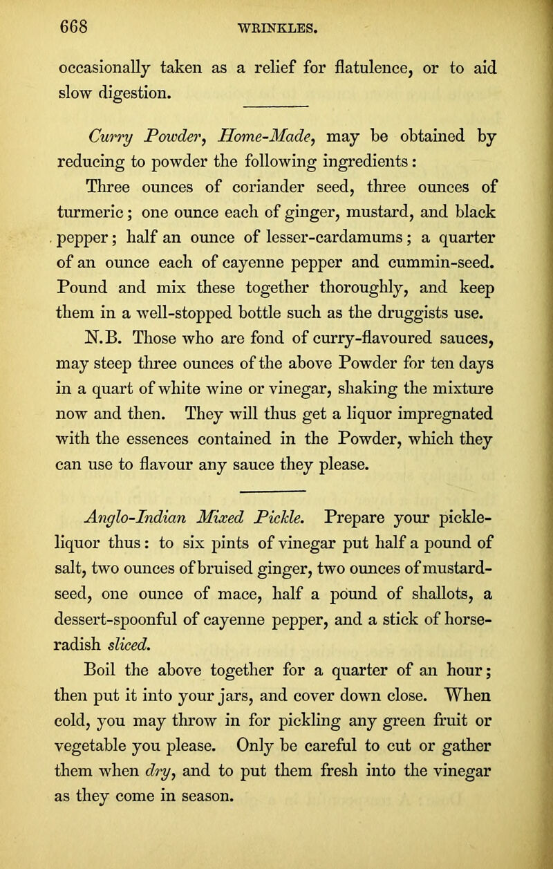 occasionally taken as a relief for flatulence, or to aid slow digestion. Curry Powder, Home-Made, may be obtained by reducing to powder the following ingredients : Three ounces of coriander seed, three ounces of turmeric; one ounce each of ginger, mustard, and black . pepper; half an ounce of lesser-cardamums; a quarter of an ounce each of cayenne pepper and cummin-seed. Pound and mix these together thoroughly, and keep them in a well-stopped bottle such as the druggists use. N.B. Those who are fond of curry-flavoured sauces, may steep three ounces of the above Powder for ten days in a quart of white wine or vinegar, shaking the mixture now and then. They will thus get a liquor impregnated with the essences contained in the Powder, which they can use to flavour any sauce they please. Anglo-Indian Mixed Pickle. Prepare your pickle- liquor thus: to six pints of vinegar put half a pound of salt, two ounces of bruised ginger, two ounces of mustard- seed, one ounce of mace, half a pound of shallots, a dessert-spoonful of cayenne pepper, and a stick of horse- radish sliced. Boil the above together for a quarter of an hour; then put it into your jars, and cover down close. When cold, you may throw in for pickling any green fruit or vegetable you please. Only be careful to cut or gather them when dry, and to put them fresh into the vinegar as they come in season.