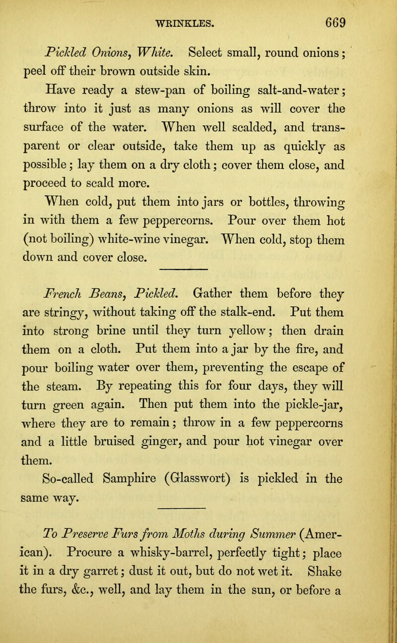 Pickled Onions, White. Select small, round onions; peel off their brown outside skin. Have ready a stew-pan of boiling salt-and-water; throw into it just as many onions as will cover the surface of the water. When well scalded, and trans- parent or clear outside, take them up as quickly as possible; lay them on a dry cloth; cover them close, and proceed to scald more. When cold, put them into jars or bottles, throwing in with them a few peppercorns. Pour over them hot (not boiling) white-wine vinegar. When cold, stop them down and cover close. French Beans, Pickled. Gather them before they are stringy, without taking off the stalk-end. Put them into strong brine until they turn yellow; then drain them on a cloth. Put them into ajar by the fire, and porn’ boiling water over them, preventing the escape of the steam. By repeating this for four days, they will turn green again. Then put them into the pickle-jar, where they are to remain; throw in a few peppercorns and a little bruised ginger, and pour hot vinegar over them. So-called Samphire (Glasswort) is pickled in the same way. To Preserve Furs from Moths during Summer (Amer- ican). Procure a whisky-barrel, perfectly tight; place it in a dry garret; dust it out, but do not wet it. Shake the furs, &c., well, and lay them in the sun, or before a