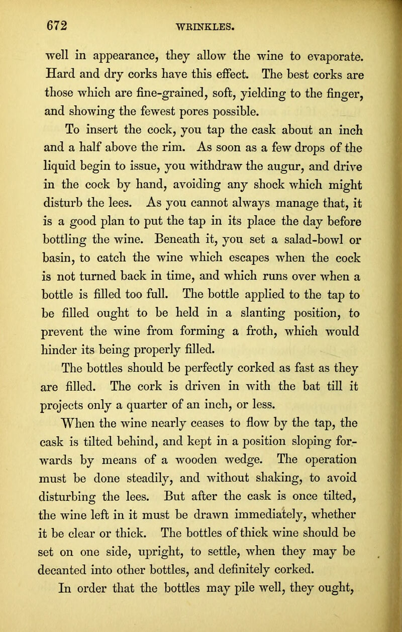 well in appearance, they allow the wine to evaporate. Hard and dry corks have this effect. The best corks are those which are fine-grained, soft, yielding to the finger, and showing the fewest pores possible. To insert the cock, yon tap the cask about an inch and a half above the rim. As soon as a few drops of the liquid begin to issue, you withdraw the augur, and drive in the cock by hand, avoiding any shock which might disturb the lees. As you cannot always manage that, it is a good plan to put the tap in its place the day before bottling the wine. Beneath it, you set a salad-bowl or basin, to catch the wine which escapes when the cock is not turned back in time, and which runs over when a bottle is filled too full. The bottle applied to the tap to be filled ought to be held in a slanting position, to prevent the wine from forming a froth, which would hinder its being properly filled. The bottles should be perfectly corked as fast as they are filled. The cork is driven in with the bat till it projects only a quarter of an inch, or less. When the wine nearly ceases to flow by the tap, the cask is tilted behind, and kept in a position sloping for- wards by means of a wooden wedge. The operation must be done steadily, and without shaking, to avoid disturbing: the lees. But after the cask is once tilted, the wine left in it must be drawn immediately, whether it be clear or thick. The bottles of thick wine should be set on one side, upright, to settle, when they may be decanted into other bottles, and definitely corked. In order that the bottles may pile well, they ought,