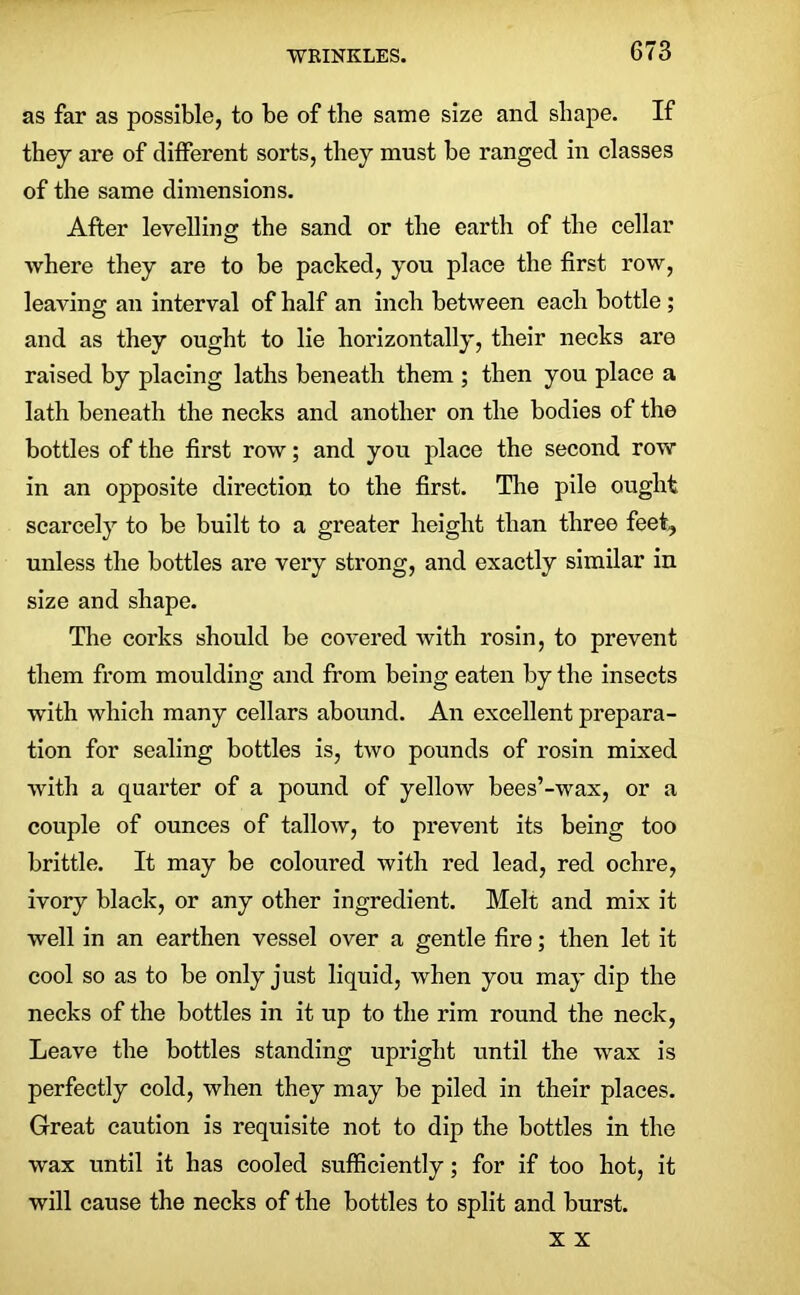 as far as possible, to be of the same size and shape. If they are of different sorts, they must be ranged in classes of the same dimensions. After levelline: the sand or the earth of the cellar where they are to be packed, you place the first row, leaving an interval of half an inch between each bottle ; and as they ought to lie horizontally, their necks are raised by placing laths beneath them ; then you place a lath beneath the necks and another on the bodies of the bottles of the first row; and you place the second row- in an opposite direction to the first. The pile ought scarcely to be built to a greater height than three feet, unless the bottles are very strong, and exactly similar in size and shape. The corks should be covered with rosin, to prevent them from moulding and from being eaten by the insects with which many cellars abound. An excellent prepara- tion for sealing bottles is, two pounds of rosin mixed with a quarter of a pound of yellow bees’-wax, or a couple of ounces of tallow, to prevent its being too brittle. It may be coloured with red lead, red ochre, ivory black, or any other ingredient. Melt and mix it well in an earthen vessel over a gentle fire; then let it cool so as to be only just liquid, when you may dip the necks of the bottles in it up to the rim round the neck, Leave the bottles standing upright until the wax is perfectly cold, when they may be piled in their places. Great caution is requisite not to dip the bottles in the wax until it has cooled sufficiently; for if too hot, it will cause the necks of the bottles to split and burst. x x