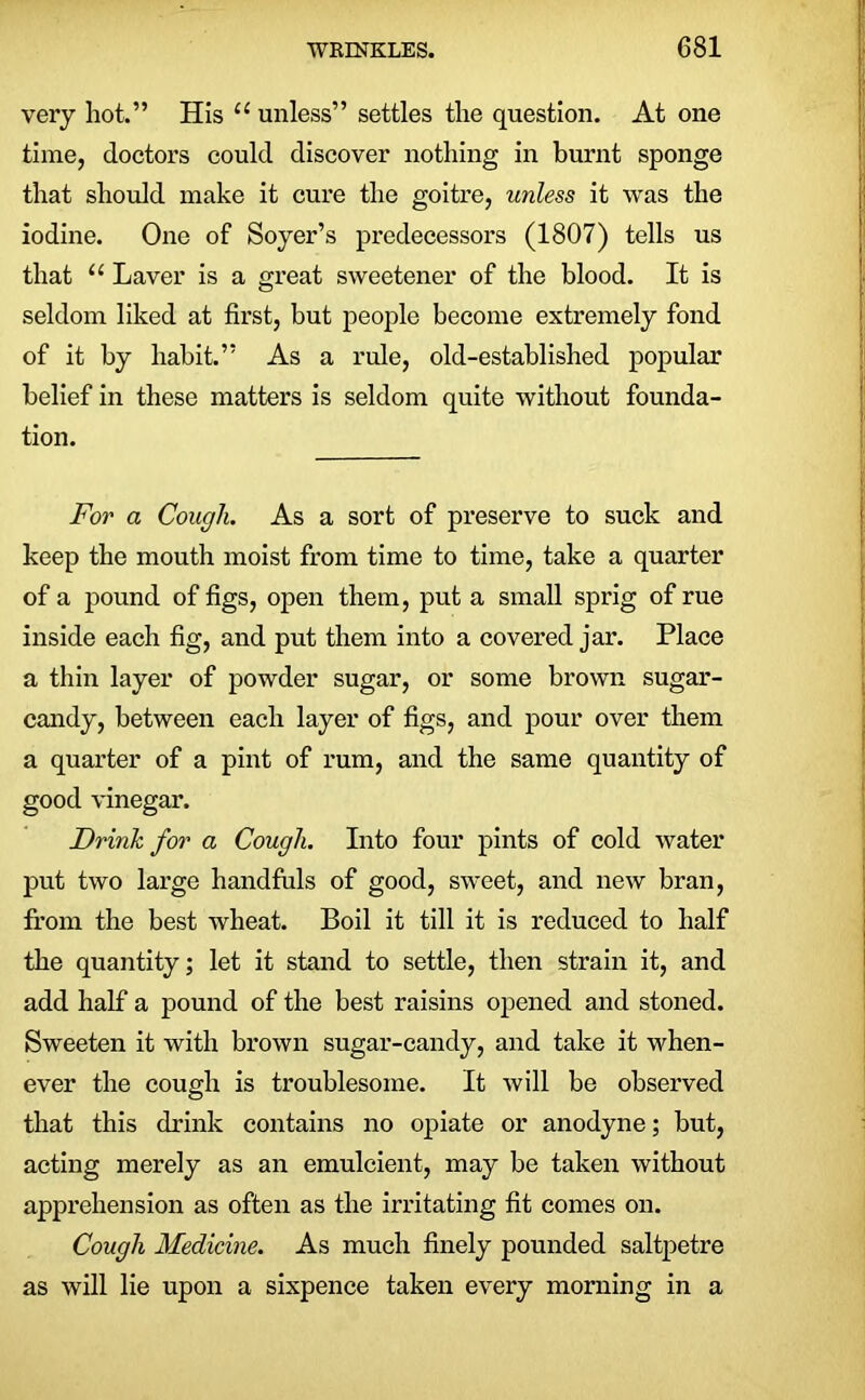 very hot.” His ec unless” settles the question. At one time, doctors could discover nothing in burnt sponge that should make it cure the goitre, unless it was the iodine. One of Soyer’s predecessors (1807) tells us that u Laver is a great sweetener of the blood. It is seldom liked at first, but people become extremely fond of it by habit.” As a rule, old-established popular belief in these matters is seldom quite without founda- tion. For a Cough. As a sort of preserve to suck and keep the mouth moist from time to time, take a quarter of a pound of figs, open them, put a small sprig of rue inside each fig, and put them into a covered jar. Place a thin layer of powder sugar, or some brown sugar- candy, between each layer of figs, and pour over them a quarter of a pint of rum, and the same quantity of good vinegar. Drink for a Cough. Into four pints of cold water put two large handfuls of good, sweet, and new bran, from the best wheat. Boil it till it is reduced to half the quantity; let it stand to settle, then strain it, and add half a pound of the best raisins opened and stoned. Sweeten it with brown sugar-candy, and take it when- ever the cough is troublesome. It will be observed that this drink contains no opiate or anodyne; but, acting merely as an emulcient, may be taken without apprehension as often as the irritating fit comes on. Cough Medicine. As much finely pounded saltpetre as will lie upon a sixpence taken every morning in a