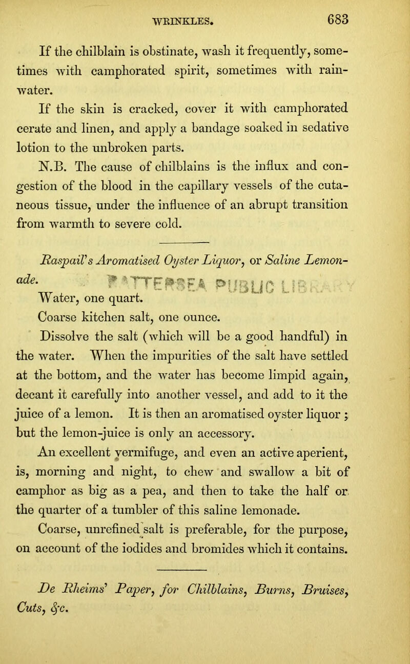 If the chilblain is obstinate, wash it frequently, some- times with camphorated spirit, sometimes with rain- water. If the skin is cracked, cover it with camphorated cerate and linen, and apply a bandage soaked in sedative lotion to the unbroken parts. N.B. The cause of chilblains is the influx and con- gestion of the blood in the capillary vessels of the cuta- neous tissue, under the influence of an abrupt transition from warmth to severe cold. Raspail's Aromatised Oyster Liquor, or Saline Lemon- ade. PfJ Water, one quart. Coarse kitchen salt, one ounce. Dissolve the salt (which will be a good handful) in the water. When the impurities of the salt have settled at the bottom, and the water has become limpid again, decant it carefully into another vessel, and add to it the juice of a lemon. It is then an aromatised oyster liquor ; but the lemon-juice is only an accessory. An excellent vermifuge, and even an active aperient, is, morning and night, to chew and swallow a bit of camphor as big as a pea, and then to take the half or the quarter of a tumbler of this saline lemonade. Coarse, unrefined salt is preferable, for the purpose, on account of the iodides and bromides which it contains. De Rheims’ Paper, for Chilblains, Burns, Bruises, Cuts, fc.