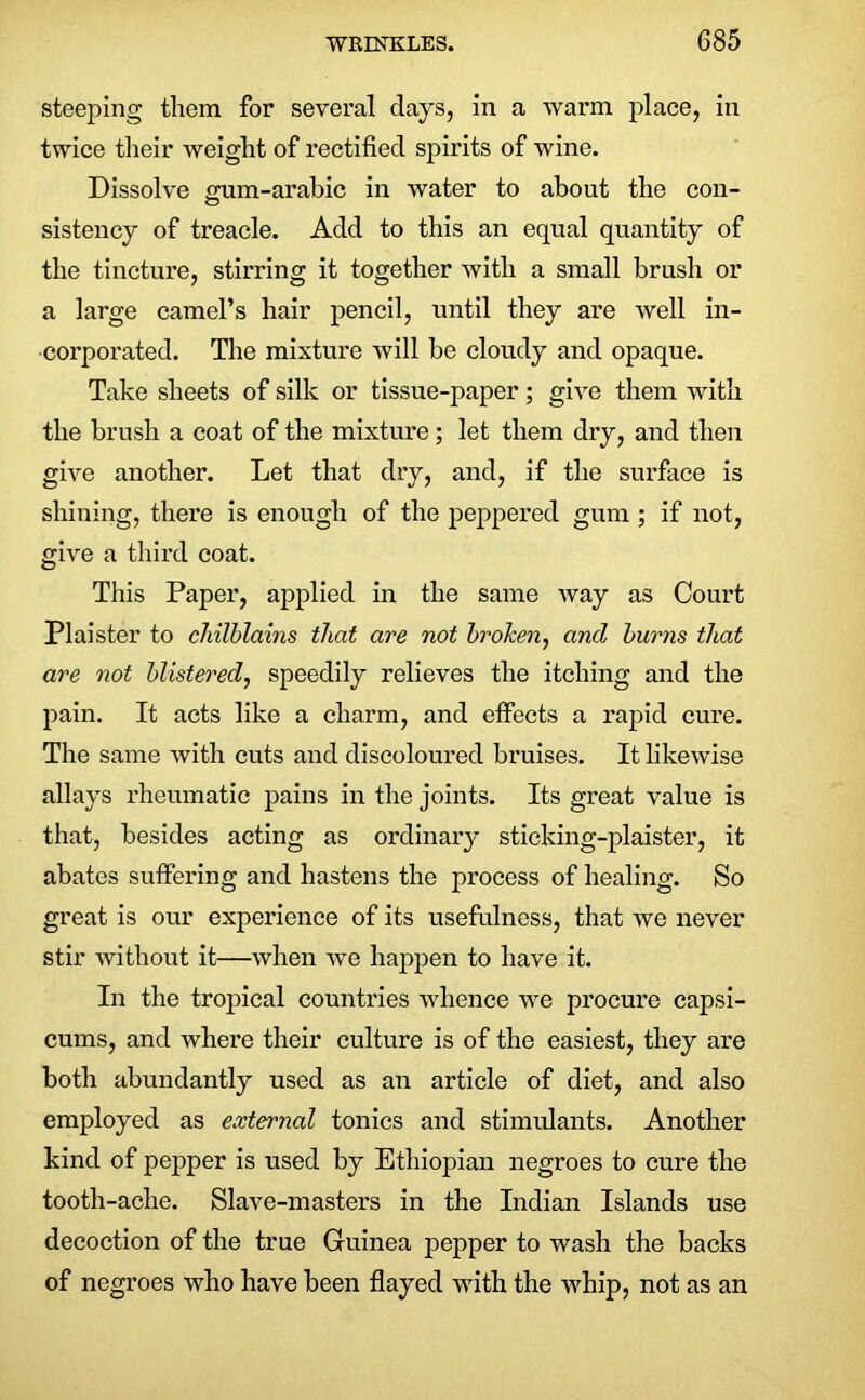 steeping them for several days, in a warm place, in twice their weight of rectified spirits of wine. Dissolve o-um-arahic in water to about the con- O sistency of treacle. Add to this an equal quantity of the tincture, stirring it together with a small brush or a large camel’s hair pencil, until they are well in- corporated. The mixture will be cloudy and opaque. Take sheets of silk or tissue-paper; give them with the brush a coat of the mixture; let them dry, and then give another. Let that dry, and, if the surface is shining, there is enough of the peppered gum; if not, give a third coat. This Paper, applied in the same way as Court Plaister to chilblains that are not broken, and burns that are not blistered, speedily relieves the itching and the pain. It acts like a charm, and effects a rapid cure. The same with cuts and discoloured bruises. It likewise allays rheumatic pains in the joints. Its great value is that, besides acting as ordinary sticking-plaister, it abates suffering and hastens the process of healing. So great is our experience of its usefulness, that we never stir without it—when we happen to have it. In the tropical countries whence we procure capsi- cums, and where their culture is of the easiest, they are both abundantly used as an article of diet, and also employed as external tonics and stimulants. Another kind of pepper is used by Ethiopian negroes to cure the tooth-ache. Slave-masters in the Indian Islands use decoction of the true Guinea pepper to wash the backs of negroes who have been flayed with the whip, not as an