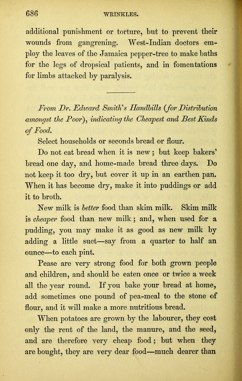 additional punishment or torture, but to prevent tlieir wounds from gangrening. West-Indian doctors em- ploy the leaves of the Jamaica pepper-tree to make baths for the legs of dropsical patients, and in fomentations for limbs attacked by paralysis. From Dr. Fdward Smith's Handbills (for Distribution amongst the Poor), indicating the Cheapest and Best Kinds of Food. Select households or seconds bread or flour. Do not eat bread when it is new ; but keep bakers’ bread one day, and home-made bread three days. Do not keep it too dry, but cover it up in an earthen pan. When it has become dry, make it into puddings or add it to broth. New milk is better food than skim milk. Skim milk is cheaper food than new milk; and, when used for a pudding, you may make it as good as new milk by adding a little suet—say from a quarter to half an ounce—to each pint. Pease are very strong food for both grown people and children, and should be eaten once or twice a week all the year round. If you bake your bread at home, add sometimes one pound of pea-meal to the stone of flour, and it will make a more nutritious bread. When potatoes are grown by the labourer, they cost only the rent of the land, the manure, and the seed, and are therefore very cheap food; but when they are bought, they are very dear food—much dearer than