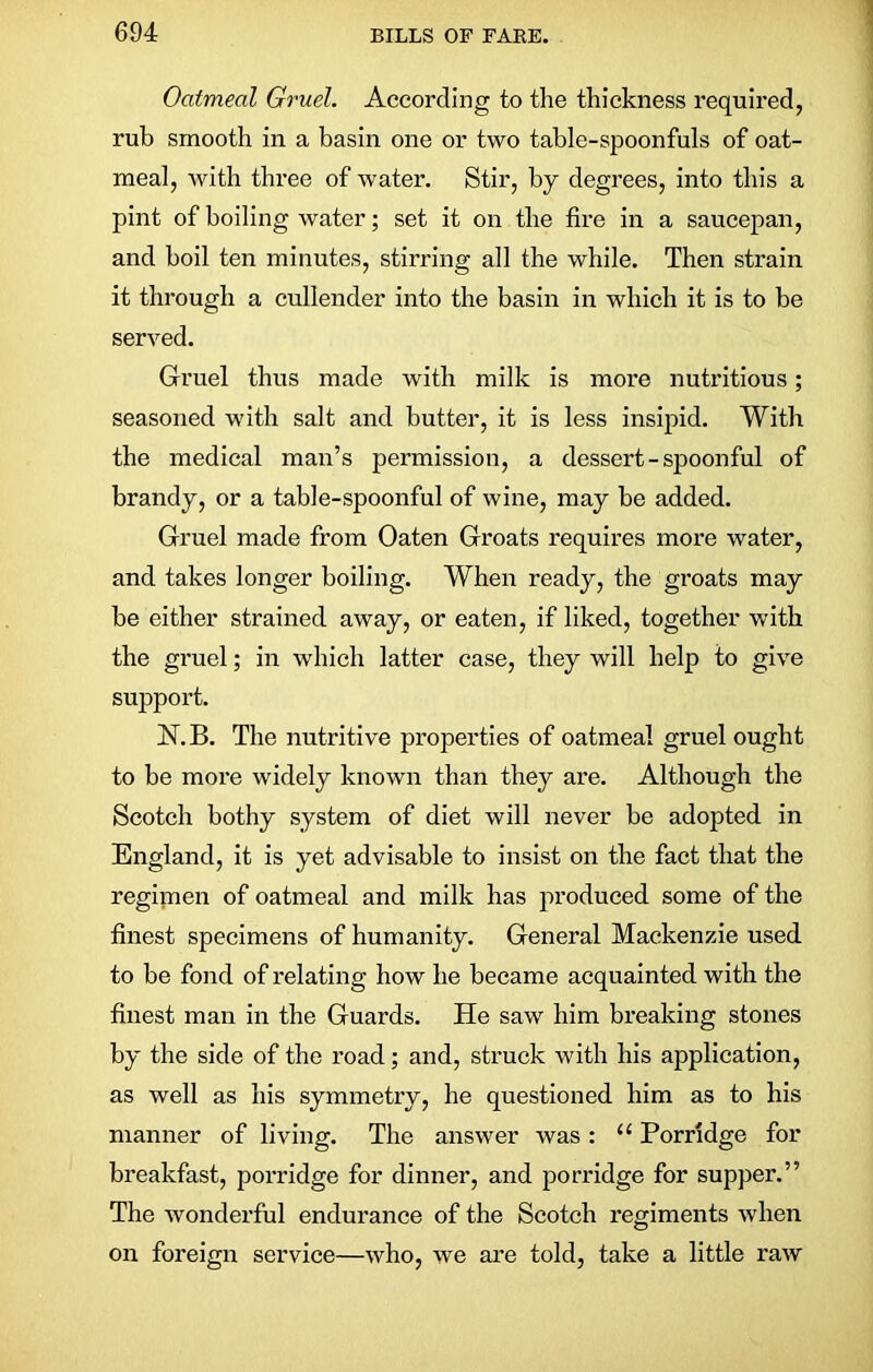 Oatmeal Gruel. According to the thickness required, rub smooth in a basin one or two table-spoonfuls of oat- meal, with three of water. Stir, by degrees, into this a pint of boiling water; set it on the fire in a saucepan, and boil ten minutes, stirring all the while. Then strain it through a cullender into the basin in which it is to be served. Gruel thus made with milk is more nutritious; seasoned with salt and butter, it is less insipid. With the medical man’s permission, a dessert-spoonful of brandy, or a table-spoonful of wine, may be added. Gruel made from Oaten Groats requires more water, and takes longer boiling. When ready, the groats may be either strained away, or eaten, if liked, together with the gruel; in which latter case, they will help to give support. N.B. The nutritive properties of oatmeal gruel ought to be more widely known than they are. Although the Scotch bothy system of diet will never be adopted in England, it is yet advisable to insist on the fact that the regimen of oatmeal and milk has produced some of the finest specimens of humanity. General Mackenzie used to be fond of relating how he became acquainted with the finest man in the Guards. He saw him breaking stones by the side of the road; and, struck with his application, as well as his symmetry, he questioned him as to his manner of living. The answer was: u Porridge for breakfast, porridge for dinner, and porridge for supper.” The wonderful endurance of the Scotch regiments when on foreign service—who, we are told, take a little raw