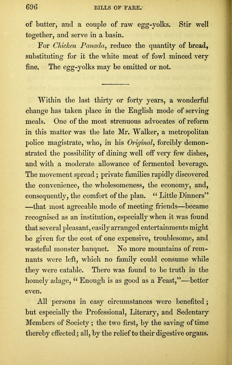 of butter, and a couple of raw egg-yolks. Stir well together, and serve in a basin. For Chicken Panada, reduce the quantity of bread, substituting for it the white meat of fowl minced very fine. The egg-yolks may be omitted or not. Within the last thirty or forty years, a wonderful change has taken place in the English mode of serving meals. One of the most strenuous advocates of reform in this matter was the late Mr. Walker, a metropolitan police magistrate, who, in his Original, forcibly demon- strated the possibility of dining well off very few dishes, and with a moderate allowance of fermented beverage. The movement spread; private families rapidly discovered the convenience, the wholesomeness, the economy, and, consequently, the comfort of the plan. “ Little Dinners” —that most agreeable mode of meeting friends—became recognised as an institution, especially when it was found that several pleasant, easily arranged entertainments might be given for the cost of one expensive, troublesome, and wasteful monster banquet. No more mountains of rem- nants were left, which no family could consume while they were eatable. There was found to be truth in the homely adage, “ Enough is as good as a Feast,”—better even. All persons in easy circumstances were benefited; but especially the Professional, Literary, and Sedentary Members of Society ; the two first, by the saving of time thereby effected; all, by the relief to their digestive organs.