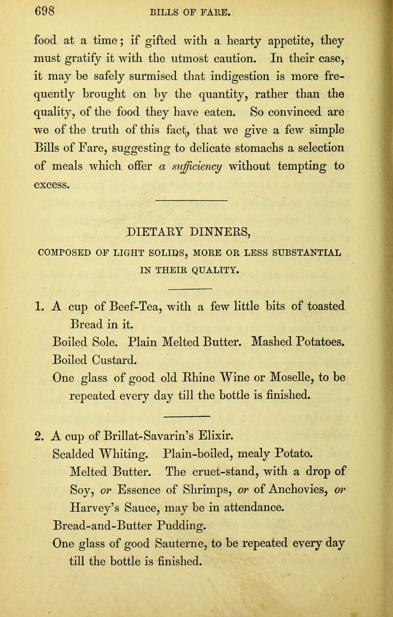 food at a time; if gifted with a hearty appetite, they must gratify it with the utmost caution. In their case, it may he safely surmised that indigestion is more fre- quently brought on by the quantity, rather than the quality, of the food they have eaten. So convinced are we of the truth of this fact, that we give a few simple Bills of Fare, suggesting to delicate stomachs a selection of meals which offer a sufficiency without tempting to excess. DIETARY DINNERS, COMPOSED OF LIGHT SOLIDS, MORE OR LESS SUBSTANTIAL IN THEIR QUALITY. 1. A cup of Beef-Tea, with a few little hits of toasted Bread in it. Boiled Sole. Plain Melted Butter. Mashed Potatoes. Boiled Custard. One glass of good old Rhine Wine or Moselle, to be repeated every day till the bottle is finished. 2. A cup of Brillat-Savarin’s Elixir. Scalded Whiting. Plain-boiled, mealy Potato. Melted Butter. The cruet-stand, with a drop of Soy, or Essence of Shrimps, or of Anchovies, or Harvey’s Sauce, may be in attendance. Bread-and-Butter Pudding. One glass of good Sauterne, to be repeated every day till the bottle is finished.