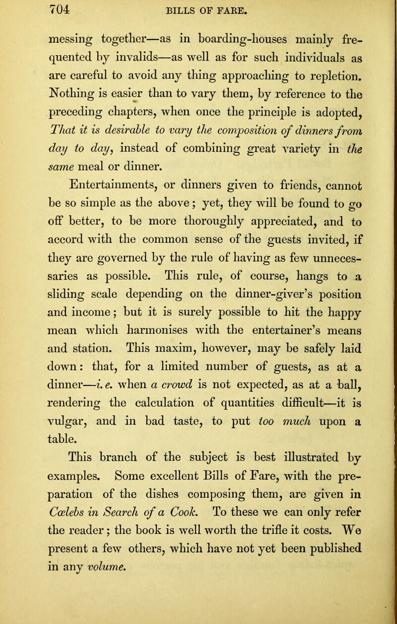 messing together—as in boarding-houses mainly fre- quented by invalids—as well as for such individuals as are careful to avoid any thing approaching to repletion. Nothing is easier than to vary them, by reference to the preceding chapters, when once the principle is adopted, That it is desirable to vary the composition of dinners from day to day, instead of combining great variety in the same meal or dinner. Entertainments, or dinners given to friends, cannot be so simple as the above; yet, they will be found to go off better, to be more thoroughly appreciated, and to accord with the common sense of the guests invited, if they are governed by the rule of having as few unneces- saries as possible. This rule, of course, hangs to a sliding scale depending on the dinner-giver’s position and income; but it is surely possible to hit the happy mean which harmonises with the entertainer’s means and station. This maxim, however, may be safely laid down: that, for a limited number of guests, as at a dinner—i. e. when a crowd is not expected, as at a ball, rendering the calculation of quantities difficult—it is vulgar, and in bad taste, to put too much upon a table. This branch of the subject is best illustrated by examples. Some excellent Bills of Fare, with the pre- paration of the dishes composing them, are given in Coelebs in Search of a Cook. To these we can only refer the reader; the book is well worth the trifle it costs. We present a few others, which have not yet been published in any volume.