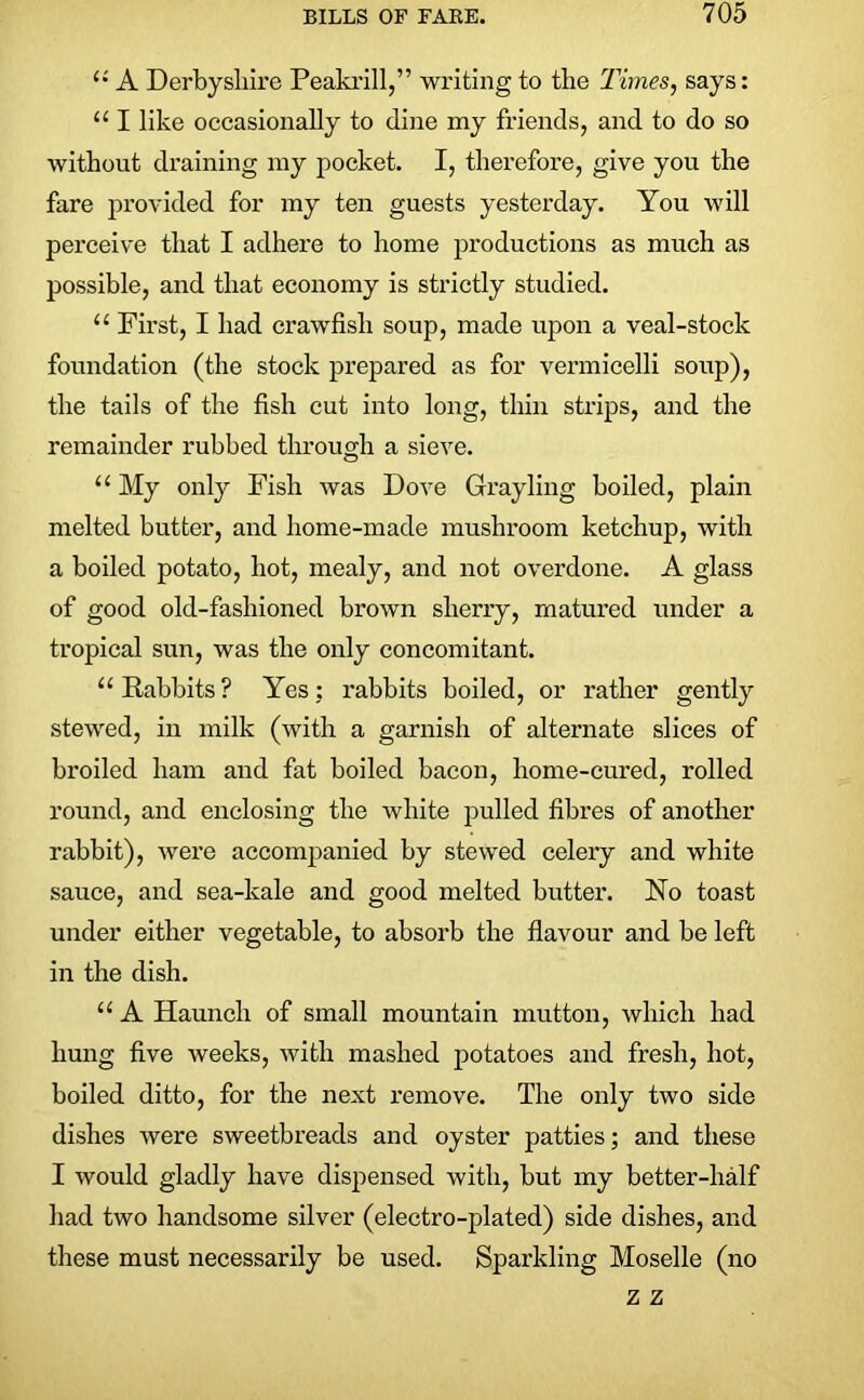 (i A Derbyshire Peakrill,” writing to the Times, says: u I like occasionally to dine my friends, and to do so without draining my pocket. I, therefore, give you the fare provided for my ten guests yesterday. You will perceive that I adhere to home productions as much as possible, and that economy is strictly studied. “ First, I had crawfish soup, made upon a veal-stock foundation (the stock prepared as for vermicelli soup), the tails of the fish cut into long, thin strips, and the remainder rubbed through a sieve. “ My only Fish was Dove Grayling boiled, plain melted butter, and home-made mushroom ketchup, with a boiled potato, hot, mealy, and not overdone. A glass of good old-fashioned brown sherry, matured under a tropical sun, was the only concomitant. 11 Rabbits ? Yes: rabbits boiled, or rather gently stewed, in milk (with a garnish of alternate slices of broiled ham and fat boiled bacon, home-cured, rolled round, and enclosing the white pulled fibres of another rabbit), were accompanied by stewed celery and white sauce, and sea-kale and good melted butter. No toast under either vegetable, to absorb the flavour and be left in the dish. u A Haunch of small mountain mutton, which had hung five weeks, with mashed potatoes and fresh, hot, boiled ditto, for the next remove. The only two side dishes were sweetbreads and oyster patties; and these I would gladly have dispensed with, but my better-half had two handsome silver (electro-plated) side dishes, and these must necessarily be used. Sparkling Moselle (no