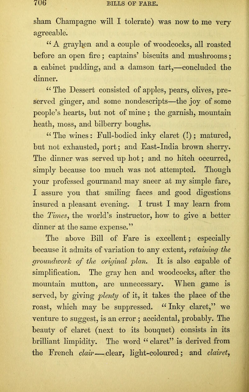 sham Champagne will I tolerate) was now to me very agreeable. u A graylien ancl a couple of woodcocks, all roasted before an open fire; captains’ biscuits and mushrooms; a cabinet pudding, and a damson tart,—concluded the dinner. “ The Dessert consisted of apples, pears, olives, pre- served ginger, and some nondescripts—the joy of some people’s hearts, but not of mine ; the garnish, mountain heath, moss, and bilberry boughs. “ The wines : Full-bodied inky claret (!) ; matured, but not exhausted, port; and East-India brown sherry. The dinner was served up hot; and no hitch occurred, simply because too much was not attempted. Though your professed gourmand may sneer at my simple fare, I assure you that smiling faces and good digestions insured a pleasant evening. I trust I may learn from the Times, the world’s instructor, how to give a better dinner at the same expense.” The above Bill of Fare is excellent; especially because it admits of variation to any extent, retaining the groundwork of the original plan. It is also capable of simplification. The gray hen and woodcocks, after the mountain mutton, are unnecessary. When game is served, by giving plenty of it, it takes the place of the roast, which may be suppressed. u Inky claret,” we venture to suggest, is an error ; accidental, probably. The beauty of claret (next to its bouquet) consists in its brilliant limpidity. The word “ claret” is derived from the French clair—clear, light-coloured; and clairet,