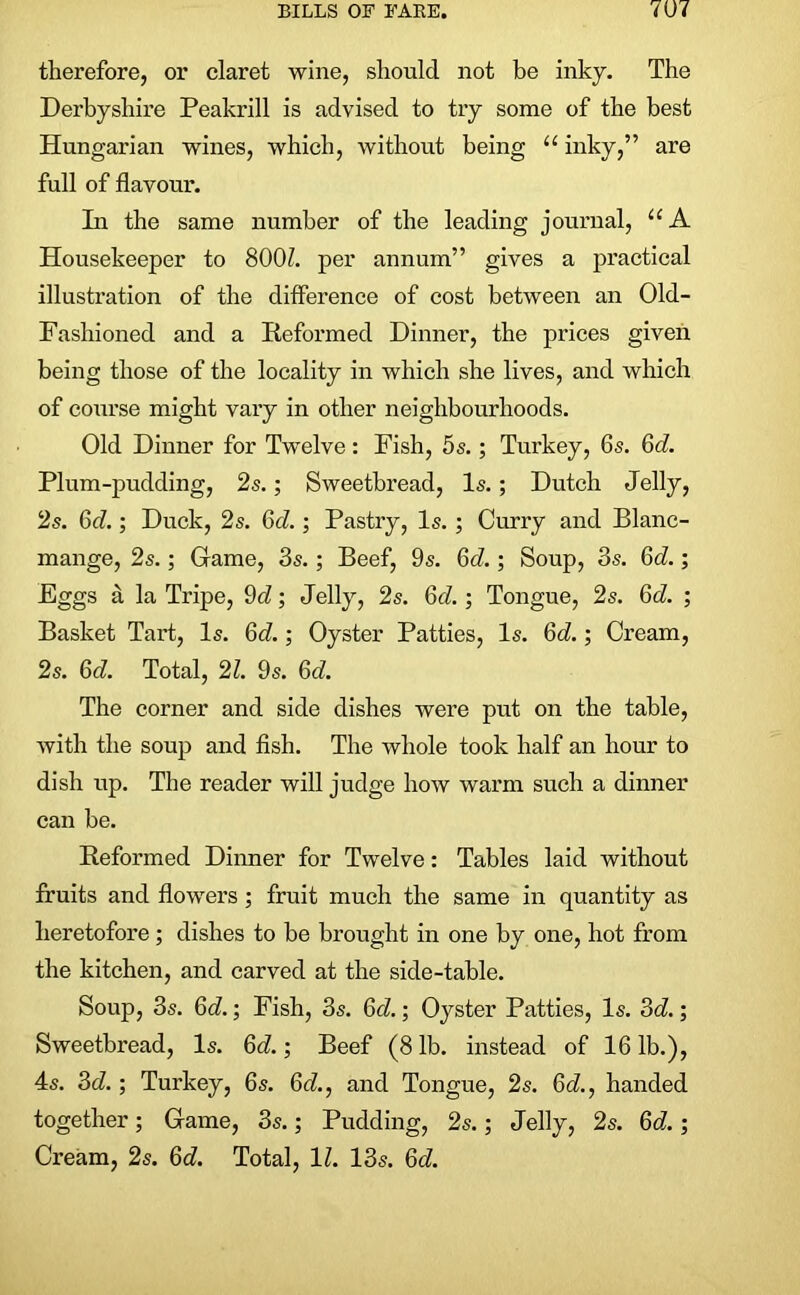 therefore, or claret wine, should not be inky. The Derbyshire Peakrill is advised to try some of the best Hungarian wines, which, without being u inky,” are full of flavour. In the same number of the leading journal, “A Housekeeper to 8001 per annum” gives a practical illustration of the difference of cost between an Old- Fashioned and a Reformed Dinner, the prices given being those of the locality in which she lives, and which of course might vary in other neighbourhoods. Old Diuner for Twelve : Fish, 5s.; Turkey, 6s. Gd. Plum-pudding, 2s.; Sweetbread, Is.; Dutch Jelly, 2s. Gd.; Duck, 2s. 6d.; Pastry, Is. ; Curry and Blanc- mange, 2s.; Grame, 3s.; Beef, 9s. Gd.; Soup, 3s. Gd.; Eggs a la Tripe, 9cZ; Jelly, 2s. Gd. ; Tongue, 2s. Gd. ; Basket Tart, Is. 6d.; Oyster Patties, Is. Gd.; Cream, 2s. Gd. Total, 21. 9s. Gd. The corner and side dishes were put on the table, with the soup and fish. The whole took half an hour to dish up. The reader will judge how warm such a dinner can be. Reformed Dinner for Twelve: Tables laid without fruits and flowers; fruit much the same in quantity as heretofore; dishes to be brought in one by one, hot from the kitchen, and carved at the side-table. Soup, 3s. Gd.; Fish, 3s. Gd.; Oyster Patties, Is. 3d.; Sweetbread, Is. Gd.; Beef (8 lb. instead of 16 lb.), 4s. 3d.; Turkey, 6s. 6d., and Tongue, 2s. Gd., handed together; Grame, 3s.; Pudding, 2s.; Jelly, 2s. Gd.; Cream, 2s. Gd. Total, 1Z. 13s. 6cZ.