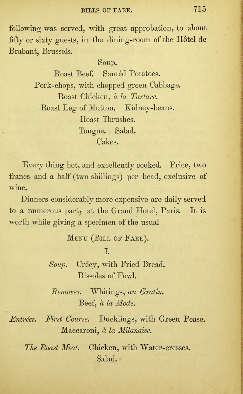 following was served, with great approbation, to about fifty or sixty guests, in the dining-room of the Hotel de Brabant, Brussels. Soup. Roast Beef. Sauted Potatoes. Pork-chops, with chopped green Cabbage. Roast Chicken, a la Tartare. Roast Leg of Mutton. Kidney-beans. Roast Thrushes. Tongue. Salad. Cakes. Every thing hot, and excellently cooked. Price, two francs and a half (two shillings) per head, exclusive of wine. Dinners considerably more expensive are daily served to a numerous party at the Grand Hotel, Paris. It is worth while giving a specimen of the usual Menu (Bill of Fare). I. Soup. Crecy, with Fried Bread. Rissoles of Fowl. Removes. Whitings, au Gratin. Beef, a la Mode. Entrees. First Course. Ducklings, with Green Pease. Maccaroni, a la Milanaise. The Roast Meat. Chicken, with Water-cresses. Salad. •