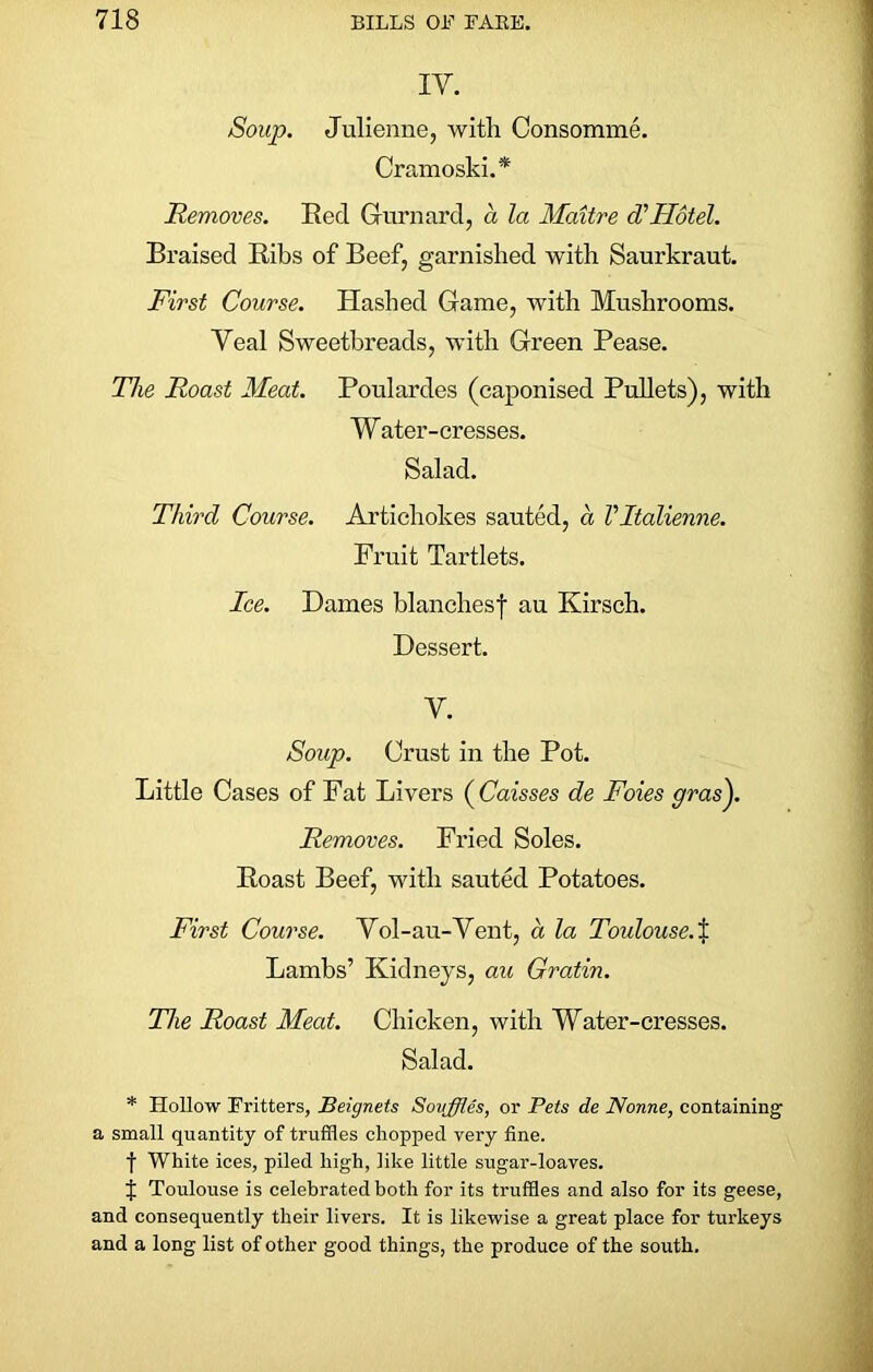 IY. Soup. Julienne, with Consomme. Cramoski.* Removes. Reel Gurnard, a la Maitre d'Hotel. Braised Ribs of Beef, garnished with Saurkraut. First Course. Hashed Game, with Mushrooms. Veal Sweetbreads, with Green Pease. The Roast Meat. Poulardes (caponised Pullets), with Water-cresses. Salad. Third Course. Artichokes sauted, a Vltalienne. Fruit Tartlets. Ice. Dames blanchesf au Kirsch. Dessert. Y. Soup. Crust in the Pot. Little Cases of Fat Livers ( Caisses de Foies gras^. Removes. Fried Soles. Roast Beef, with sauted Potatoes. First Course. Vol-au-Vent, a la Toulouse.% Lambs’ Kidneys, au Gratin. The Roast Meat. Chicken, with Water-cresses. Salad. * Hollow Fritters, Beignets Souffles, or Pets de Nonne, containing a small quantity of truffles chopped very fine. f White ices, piled high, like little sugar-loaves. 1 Toulouse is celebrated both for its truffles and also for its geese, and consequently their livers. It is likewise a great place for turkeys and a long list of other good things, the produce of the south.