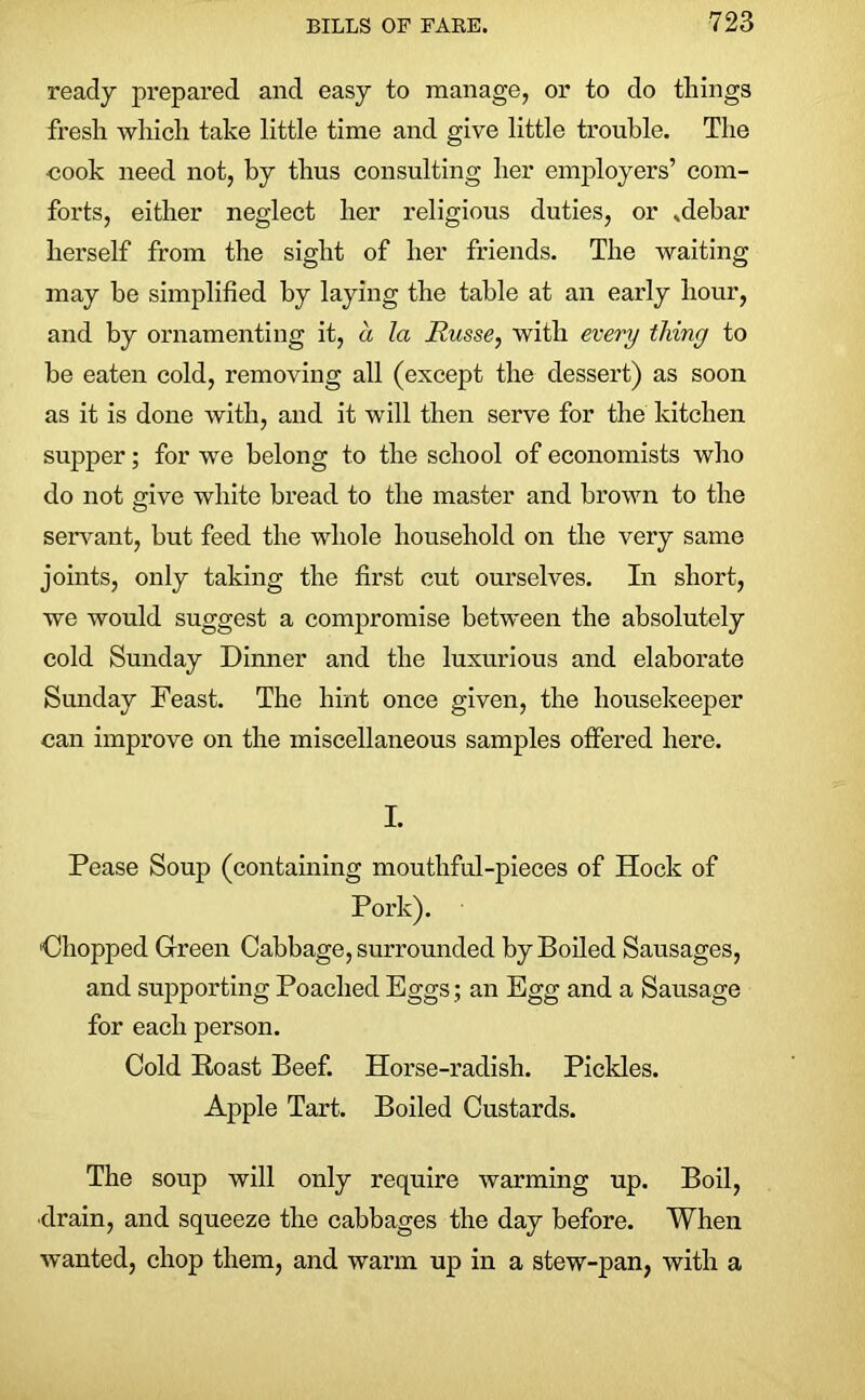 ready prepared and easy to manage, or to do things fresh which take little time and give little trouble. The ■cook need not, by thus consulting her employers’ com- forts, either neglect her religious duties, or .debar herself from the sight of her friends. The waiting may be simplified by laying the table at an early hour, and by ornamenting it, a la Russe, with every thing to be eaten cold, removing all (except the dessert) as soon as it is done with, and it will then serve for the kitchen supper; for we belong to the school of economists who do not give white bread to the master and brown to the servant, but feed the whole household on the very same joints, only taking the first cut ourselves. In short, we would suggest a compromise between the absolutely cold Sunday Dinner and the luxurious and elaborate Sunday Feast. The hint once given, the housekeeper can improve on the miscellaneous samples offered here. I. Pease Soup (containing mouthful-pieces of Hock of Pork). 'Chopped Green Cabbage, surrounded by Boiled Sausages, and supporting Poached Eggs; an Egg and a Sausage for each person. Cold Roast Beef. Horse-radish. Pickles. Apple Tart. Boiled Custards. The soup will only require warming up. Boil, •drain, and squeeze the cabbages the day before. When wanted, chop them, and warm up in a stew-pan, with a