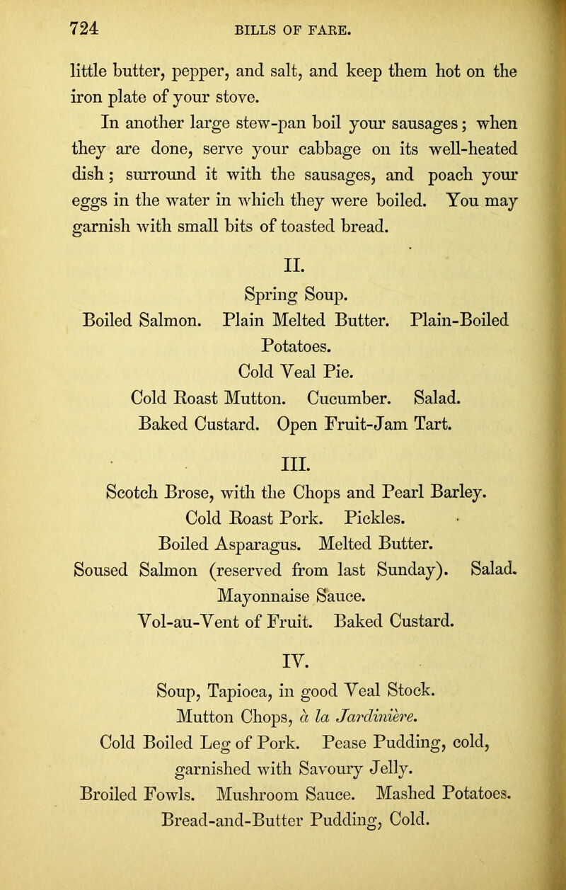 little butter, pepper, and salt, and keep them hot on the iron plate of your stove. In another large stew-pan boil your sausages; when they are done, serve your cabbage on its well-heated dish; surround it with the sausages, and poach your eggs in the water in which they were boiled. You may garnish with small bits of toasted bread. II. Spring Soup. Boiled Salmon. Plain Melted Butter. Plain-Boiled Potatoes. Cold Yeal Pie. Cold Boast Mutton. Cucumber. Salad. Baked Custard. Open Fruit-Jam Tart. III. Scotch Brose, with the Chops and Pearl Barley. Cold Boast Pork. Pickles. Boiled Asparagus. Melted Butter. Soused Salmon (reserved from last Sunday). Salad. Mayonnaise Sauce. Vol-au-Vent of Fruit. Baked Custard. IV. Soup, Tapioca, in good Yeal Stock. Mutton Chops, a la Jardiniere. Cold Boiled Leg of Pork. Pease Pudding, cold, garnished with Savoury Jelly. Broiled Fowls. Mushroom Sauce. Mashed Potatoes. Bread-and-Butter Pudding, Cold.