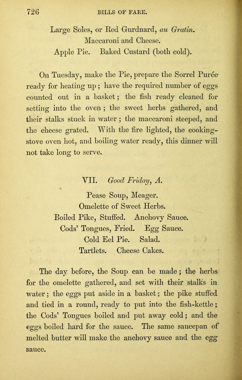 Large Soles, or Red Gurdnard, cm Gratin. Maccaroni and Cheese. Apple Pie. Baked Custard (both cold). On Tuesday, make the Pie, prepare the Sorrel Puree ready for heating up ; have the required number of eggs counted out in a basket; the fish ready cleaned for setting into the oven; the sweet herbs gathered, and their stalks stuck in water; the maccaroni steeped, and the cheese grated. With the fire lighted, the cooking- stove oven hot, and boiling water ready, this dinner will not take long to serve. VII. Good Friday, A. Pease Soup, Meager. Omelette of Sweet Herbs. Boiled Pike, Stuffed. Anchovy Sauce. Cods’ Tongues, Fried. Egg Sauce. Cold Eel Pie. Salad. Tartlets. Cheese Cakes. The day before, the Soup can be made; the herbs for the omelette gathered, and set with their stalks in water; the eggs put aside in a basket; the pike stuffed and tied in a round, ready to put into the fish-kettle; the Cods’ Tongues boiled and put away cold; and the eggs boiled hard for the sauce. The same saucepan of melted butter will make the anchovy sauce and the egg sauce.