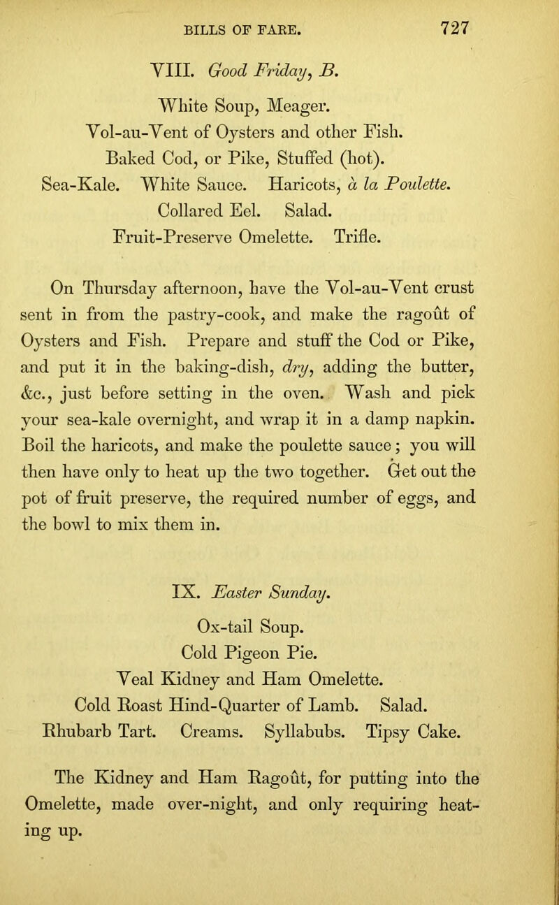 VIII. Good Friday, B. White Soup, Meager. Vol-au-Vent of Oysters and other Fish. Baked Cod, or Pike, Stuffed (hot). Sea-Kale. White Sauce. Haricots, a la Poulette. Collared Eel. Salad. Fruit-Preserve Omelette. Trifle. On Thursday afternoon, have the Vol-au-Vent crust sent in from the pastry-cook, and make the ragout of Oysters and Fish. Prepare and stuff the Cod or Pike, and put it in the baking-dish, dry, adding the butter, &c., just before setting in the oven. Wash and pick your sea-kale overnight, and wrap it in a damp napkin. Boil the haricots, and make the poulette sauce; you will then have only to heat up the two together. Get out the pot of fruit preserve, the required number of eggs, and the bowl to mix them in. IS. Easter Sunday. Ox-tail Soup. Cold Pigeon Pie. Veal Kidney and Ham Omelette. Cold Roast Hind-Quarter of Lamb. Salad. Rhubarb Tart. Creams. Syllabubs. Tipsy Cake. The Kidney and Ham Ragout, for putting into the Omelette, made over-night, and only requiring heat- ing up.