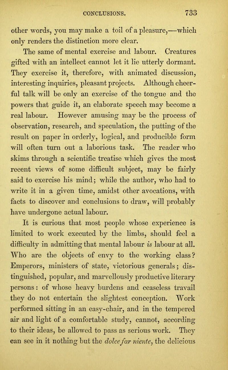 other words, you may make a toil of a pleasure,—which only renders the distinction more clear. The same of mental exercise and labour. Creatures gifted with an intellect cannot let it lie utterly dormant. They exercise it, therefore, with animated discussion, interesting inquiries, pleasant projects. Although cheer- ful talk will be only an exercise of the tongue and the powers that guide it, an elaborate speech may become a real labour. However amusing may be the process of observation, research, and speculation, the putting of the result on paper in orderly, logical, and producible form will often turn out a laborious task. The reader who skims through a scientific treatise which gives the most recent views of some difficult subject, may be fairly said to exercise his mind; while the author, who had to write it in a given time, amidst other avocations, with facts to discover and conclusions to draw, will probably have undergone actual labour. It is curious that most people whose experience is limited to work executed by the limbs, should feel a difficulty in admitting that mental labour is labour at all. Who are the objects of envy to the working class? Emperors, ministers of state, victorious generals; dis- tinguished, popular, and marvellously productive literary persons: of whose heavy burdens and ceaseless travail they do not entertain the slightest conception. Work performed sitting in an easy-chair, and in the tempered air and light of a comfortable study, cannot, according to their ideas, be allowed to pass as serious work. They can see in it nothing but the dolcefar niente, the delicious