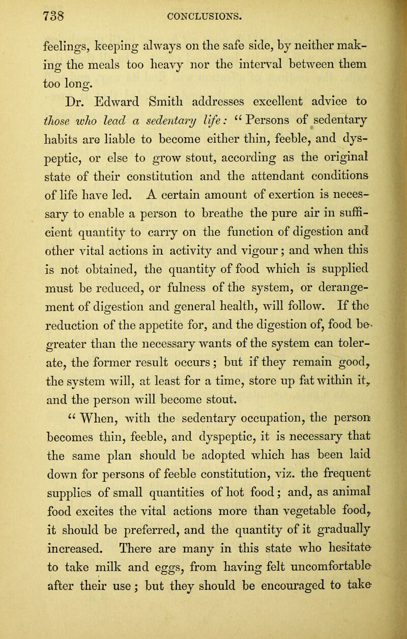 feelings, keeping always on the safe side, by neither mak- ing the meals too heavy nor the interval between them too long. Dr. Edward Smith addresses excellent advice to those ivho lead a sedentary life: “Persons of sedentary habits are liable to become either thin, feeble, and dys- peptic, or else to grow stout, according as the original state of their constitution and the attendant conditions of life have led. A certain amount of exertion is neces- sary to enable a person to breathe the pure air in suffi- cient quantity to carry on the function of digestion and other vital actions in activity and vigour; and when this is not obtained, the quantity of food which is supplied must be reduced, or fulness of the system, or derange- ment of digestion and general health, will follow. If the reduction of the appetite for, and the digestion of, food be- greater than the necessary wants of the system can toler- ate, the former result occurs; but if they remain good, the system will, at least for a time, store up fat within it, and the person will become stout. “ When, with the sedentary occupation, the person becomes thin, feeble, and dyspeptic, it is necessaiy that the same plan should be adopted which has been laid down for persons of feeble constitution, viz. the frequent supplies of small quantities of hot food; and, as animal food excites the vital actions more than vegetable food,, it should be preferred, and the quantity of it gradually increased. There are many in this state who hesitate to take milk and eggs, from having felt uncomfortable after their use; but they should be encouraged to take