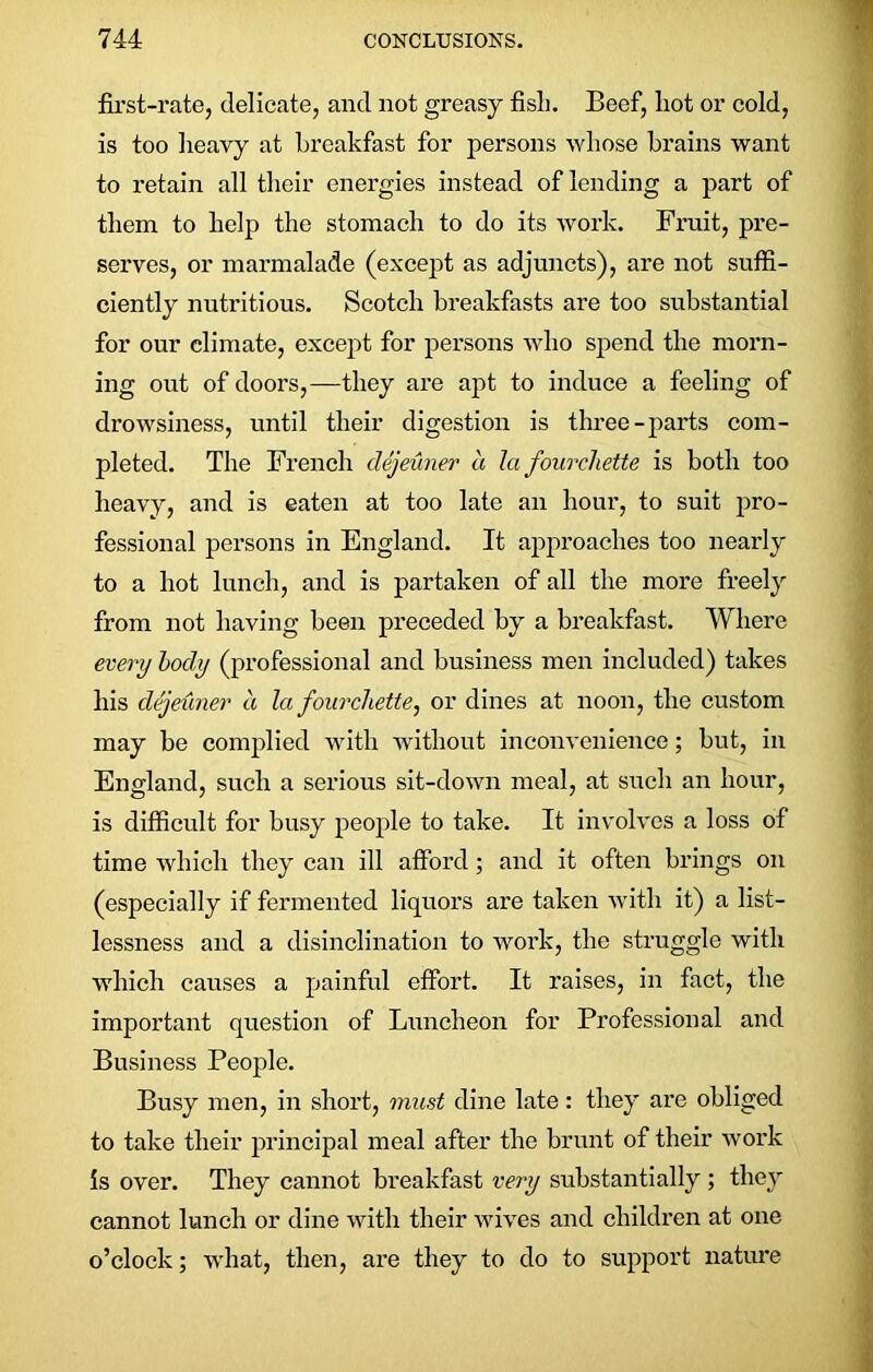 first-rate, delicate, and not greasy fisli. Beef, hot or cold, is too heavy at breakfast for persons whose brains want to retain all their energies instead of lending a part of them to help the stomach to do its work. Fruit, pre- serves, or marmalade (except as adjuncts), are not suffi- ciently nutritious. Scotch breakfasts are too substantial for our climate, except for persons who spend the morn- ing out of doors,—they are apt to induce a feeling of drowsiness, until their digestion is three-parts com- pleted. The French dejeuner a la fourchette is both too heavy, and is eaten at too late an hour, to suit pro- fessional persons in England. It approaches too nearly to a hot lunch, and is partaken of all the more freely from not having been preceded by a breakfast. Where every body (professional and business men included) takes his dejeuner a la fourchette, or dines at noon, the custom may be complied with without inconvenience; but, in England, such a serious sit-down meal, at such an hour, is difficult for busy people to take. It involves a loss of time which they can ill afford; and it often brings on (especially if fermented liquors are taken with it) a list- lessness and a disinclination to work, the struggle with which causes a painful effort. It raises, in fact, the important question of Luncheon for Professional and Business People. Busy men, in short, must dine late: they are obliged to take their principal meal after the brunt of their work is over. They cannot breakfast very substantially ; they cannot lunch or dine with their wives and children at one o’clock; what, then, are they to do to support nature