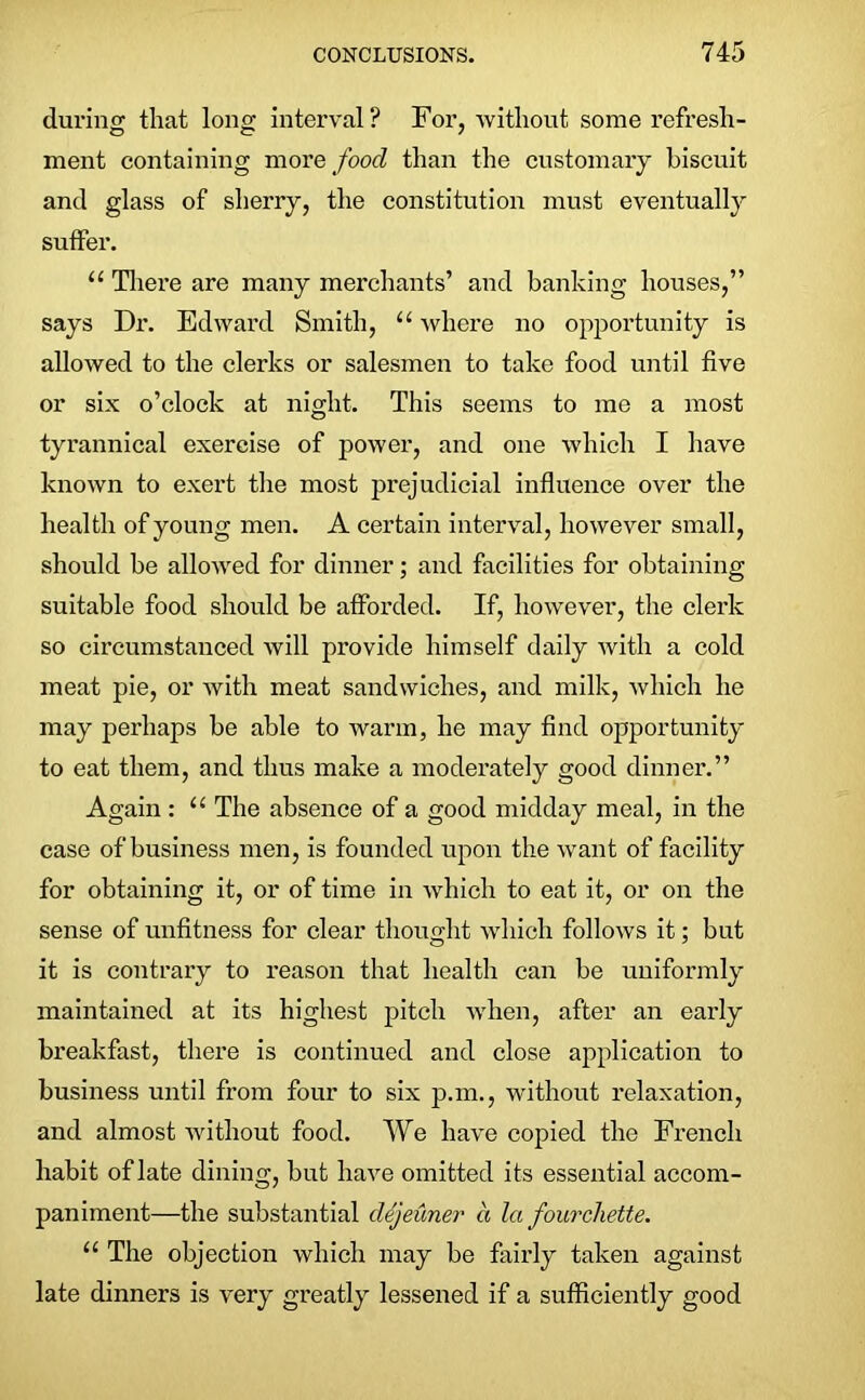 during that long interval? For, without some refresh- ment containing more food than the customary biscuit and glass of sherry, the constitution must eventually suffer. “ There are many merchants’ and banking houses,” says Dr. Edward Smith, u where no opportunity is allowed to the clerks or salesmen to take food until five or six o’clock at night. This seems to me a most tyrannical exercise of power, and one which I have known to exert the most prejudicial influence over the health of young men. A certain interval, however small, should be allowed for dinner; and facilities for obtaining suitable food should be afforded. If, however, the clerk so circumstanced will provide himself daily with a cold meat pie, or with meat sandwiches, and milk, which he may perhaps be able to warm, he may find opportunity to eat them, and thus make a moderately good dinner.” Again : (‘ The absence of a good midday meal, in the case of business men, is founded upon the want of facility for obtaining it, or of time in which to eat it, or on the sense of unfitness for clear thought which follows it; but it is contrary to reason that health can be uniformly maintained at its highest pitch when, after an early breakfast, there is continued and close application to business until from four to six p.m., without relaxation, and almost without food. We have copied the French habit of late dining, but have omitted its essential accom- paniment—the substantial dejeuner a la fourchette. u The objection which may be fairly taken against late dinners is very greatly lessened if a sufficiently good