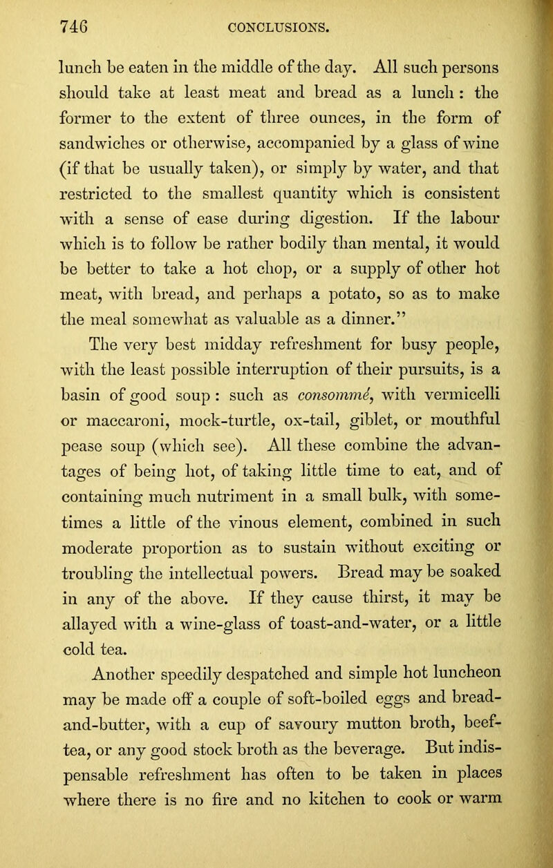 lunch he eaten in the middle of the day. All such persons should take at least meat and bread as a lunch : the former to the extent of three ounces, in the form of sandwiches or otherwise, accompanied by a gdass of wine (if that be usually taken), or simply by water, and that restricted to the smallest quantity which is consistent with a sense of ease during digestion. If the labour which is to follow be rather bodily than mental, it would be better to take a hot chop, or a supply of other hot meat, Avith bread, and perhaps a potato, so as to make the meal somewhat as valuable as a dinner.” The very best midday refreshment for busy people, with the least possible interruption of their pursuits, is a basin of good soup : such as consommi, with vermicelli or maccaroni, mock-turtle, ox-tail, giblet, or mouthful pease soup (which see). All these combine the advan- tages of being hot, of taking little time to eat, and of containing much nutriment in a small bulk, Avith some- times a little of the vinous element, combined in such moderate proportion as to sustain without exciting or troubling the intellectual poAvers. Bread may be soaked in any of the above. If they cause thirst, it may be allayed with a wine-glass of toast-and-water, or a little cold tea. Another speedily despatched and simple hot luncheon may be made off a couple of soft-boiled eggs and bread- and-butter, Avith a cup of savoury mutton broth, beef- tea, or any good stock broth as the beverage. But indis- pensable refreshment has often to be taken in places where there is no fire and no kitchen to cook or warm