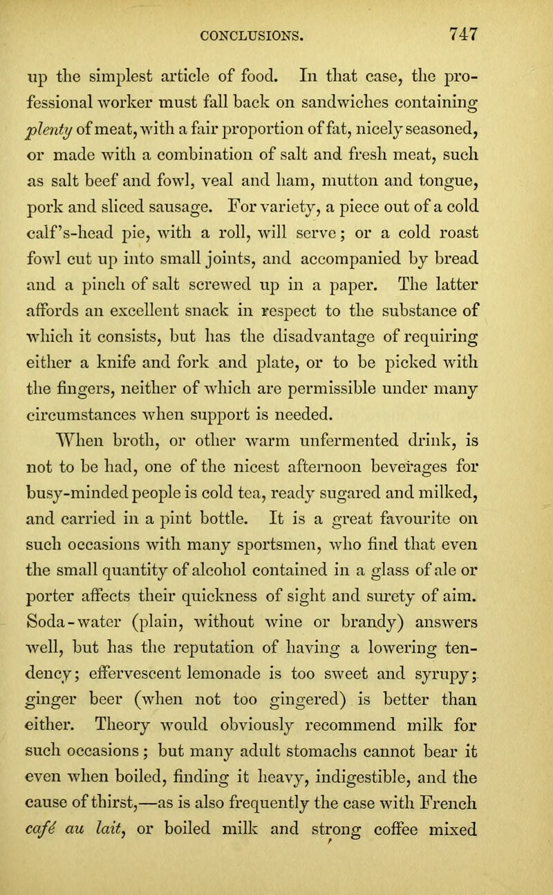 up the simplest article of food. In that case, the pro- fessional worker must fall back on sandwiches containing plenty of meat, with a fair proportion of fat, nicely seasoned, or made with a combination of salt and fresh meat, such as salt beef and fowl, veal and ham, mutton and tongue, pork and sliced sausage. For variety, a piece out of a cold calf’s-head pie, with a roll, will serve; or a cold roast fowl cut up into small joints, and accompanied by bread and a pinch of salt screwed up in a paper. The latter atfords an excellent snack in respect to the substance of which it consists, but has the disadvantage of requiring either a knife and fork and plate, or to be picked with the fingers, neither of which are permissible under many circumstances when support is needed. When broth, or other warm unfermented drink, is not to be had, one of the nicest afternoon beverages for busy-minded people is cold tea, ready sugared and milked, and carried in a pint bottle. It is a great favourite on such occasions with many sportsmen, who find that even the small quantity of alcohol contained in a glass of ale or porter affects their quickness of sight and surety of aim. Soda-water (plain, without wine or brandy) answers well, but has the reputation of having a lowering ten- dency; effervescent lemonade is too sweet and syrupy; ginger beer (when not too gingered) is better than either. Theory would obviously recommend milk for such occasions; but many adult stomachs cannot bear it even when boiled, finding it heavy, indigestible, and the cause of thirst,—as is also frequently the case with French cafe au lait, or boiled milk and strong coffee mixed