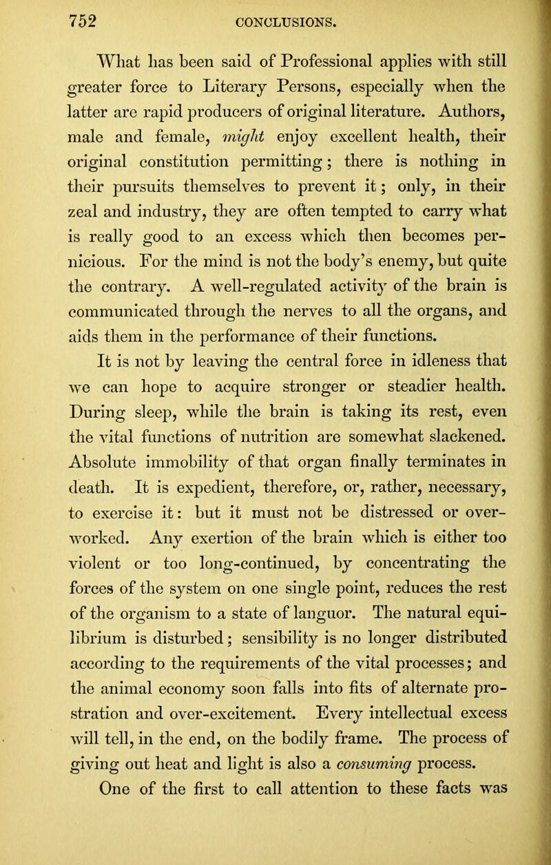 What has been said of Professional applies with still greater force to Literary Persons, especially when the latter are rapid producers of original literature. Authors, male and female, might enjoy excellent health, their original constitution permitting; there is nothing in their pursuits themselves to prevent it; only, in their zeal and industry, they are often tempted to carry what is really good to an excess which then becomes per- nicious. For the mind is not the body’s enemy, but quite the contrary. A well-regulated activity of the brain is communicated through the nerves to all the organs, and aids them in the performance of their functions. It is not by leaving the central force in idleness that we can hope to acquire stronger or steadier health. During sleep, while the brain is taking its rest, even the vital functions of nutrition are somewhat slackened. Absolute immobility of that organ finally terminates in death. It is expedient, therefore, or, rather, necessary, to exercise it: but it must not be distressed or over- worked. Any exertion of the brain which is either too violent or too long-continued, by concentrating the forces of the system on one single point, reduces the rest of the organism to a state of languor. The natural equi- librium is disturbed; sensibility is no longer distributed according to the requirements of the vital processes; and the animal economy soon falls into fits of alternate pro- stration and over-excitement. Every intellectual excess will tell, in the end, on the bodily frame. The process of giving out heat and light is also a consuming process. One of the first to call attention to these facts was