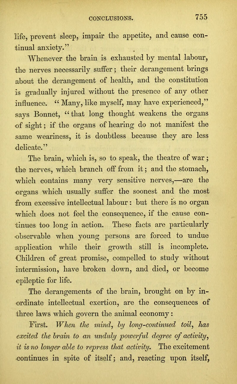 life, prevent sleep, impair the appetite, and cause con- tinual anxiety.” Whenever the brain is exhausted by mental labour, the nerves necessarily suffer; their derangement brings about the derangement of health, and the constitution is gradually injured without the presence of any other influence. “ Many, like myself, may have experienced,” says Bonnet, “that long thought weakens the organs of sight; if the organs of hearing do not manifest the same weariness, it is doubtless because they are less delicate.” The brain, which is, so to speak, the theatre of war; the nerves, which branch off from it; and the stomach, which contains many very sensitive nerves,—are the organs which usually suffer the soonest and the most from excessive intellectual labour : but there is no organ which does not feel the consequence, if the cause con- tinues too long in action. These facts are particularly observable when young persons are forced to undue application while their growth still is incomplete. ■Children of great promise, compelled to study without intermission, have broken down, and died, or become epileptic for life. The derangements of the brain, brought on by in- ordinate intellectual exertion, are the consequences of three laws which govern the animal economy : First. When the mind, by long-continued toil, has excited the brain to an unduly 'powerful degree of activity, it is no longer able to repress that activity. The excitement continues in spite of itself; and, reacting upon itself,