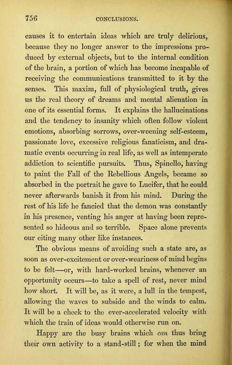 causes it to entertain ideas which are truly delirious, because they no longer answer to the impressions pro- duced by external objects, but to the internal condition of the brain, a portion of which has become incapable of receiving the communications transmitted to it by the senses. This maxim, full of physiological truth, gives us the real theory of dreams and mental alienation in one of its essential forms. It explains the hallucinations and the tendency to insanity which often follow violent emotions, absorbing sorrows, over-weening self-esteem, passionate love, excessive religious fanaticism, and dra- matic events occurring in real life, as well as intemperate addiction to scientific pursuits. Thus, Spinello, having to paint the Fall of the Rebellious Angels, became so absorbed in the portrait he gave to Lucifer, that he could never afterwards banish it from his mind. During the rest of his life he fancied that the demon was constantly in his presence, venting his anger at having been repre- sented so hideous and so terrible. Space alone prevents our citing many other like instances. The obvious means of avoiding such a state are, as soon as over-excitement or over-weariness of mind begins to be felt—or, with hard-worked brains, whenever an opportunity occurs—to take a spell of rest, never mind how short. It will be, as it were, a lull in the tempest, allowing the waves to subside and the winds to calm. It will be a check to the ever-accelerated velocity with which the train of ideas would otherwise run on. Happy are the busy brains which can thus bring their own activity to a stand-still; for when the mind