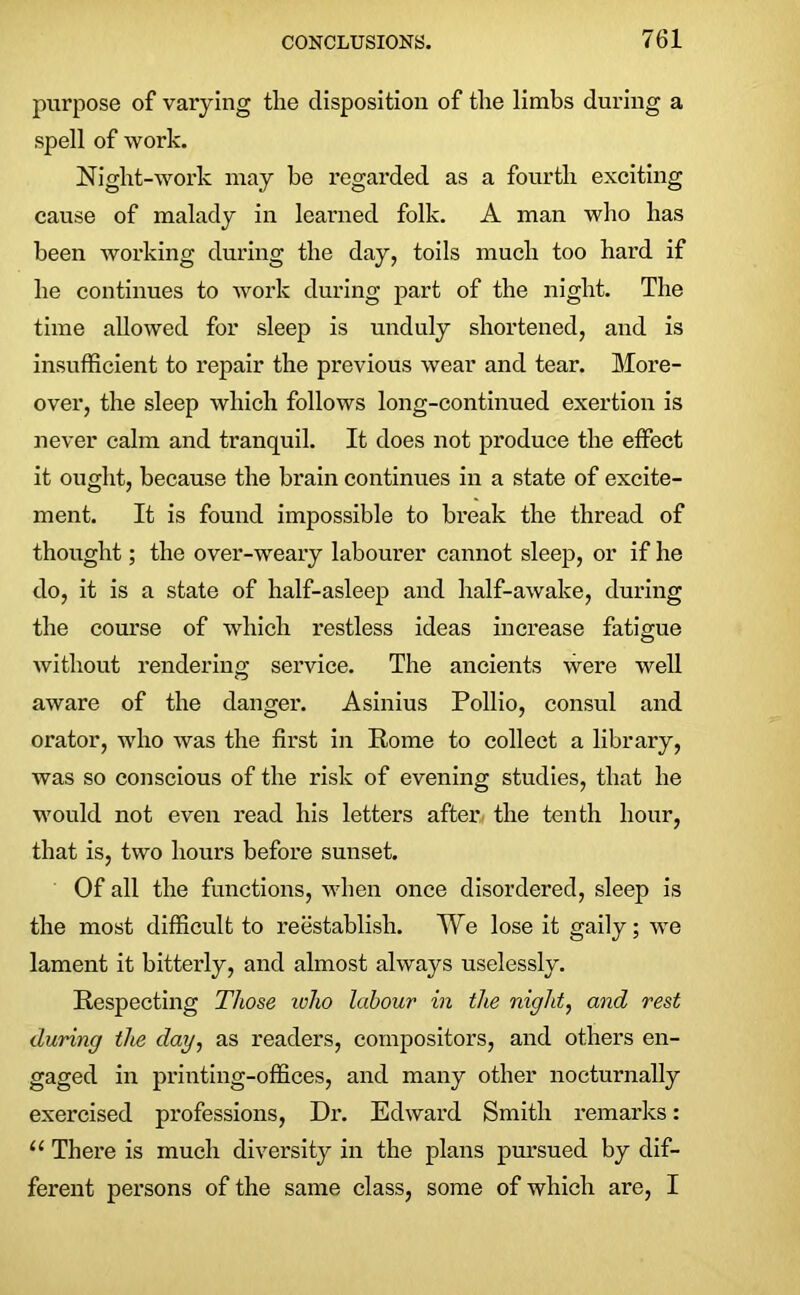 purpose of varying the disposition of the limbs during a spell of work. Night-work may be regarded as a fourth exciting cause of malady in learned folk. A man who has been working during the day, toils much too hard if he continues to work during part of the night. The time allowed for sleep is unduly shortened, and is insufficient to repair the previous wear and tear. More- over, the sleep which follows long-continued exertion is never calm and tranquil. It does not produce the effect it ought, because the brain continues in a state of excite- ment. It is found impossible to break the thread of thought; the over-weary labourer cannot sleep, or if he do, it is a state of half-asleep and half-awake, during the course of which restless ideas increase fatigue without rendering service. The ancients were well aware of the danger. Asinius Pollio, consul and orator, who was the first in Rome to collect a library, was so conscious of the risk of evening studies, that he would not even read his letters after the tenth hour, that is, two hours before sunset. Of all the functions, when once disordered, sleep is the most difficult to reestablish. We lose it gaily; we lament it bitterly, and almost always uselessly. Respecting Those ivho labour in the night, and rest during the day, as readers, compositors, and others en- gaged in printing-offices, and many other nocturnally exercised professions, Dr. Edward Smith remarks: “ There is much diversity in the plans pursued by dif- ferent persons of the same class, some of which are, I