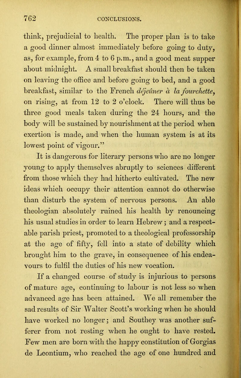 think, prejudicial to health. The proper plan is to take a good dinner almost immediately before going to duty, as, for example, from 4 to 6 p.m., and a good meat supper about midnight. A small breakfast should then be taken on leaving the office and before going to bed, and a good breakfast, similar to the French dejeuner a la fourchette, on rising, at from 12 to 2 o’clock. There will thus be three good meals taken during the 24 hours, and the body will he sustained by nourishment at the period when exertion is made, and when the human system is at its lowest point of vigour.” It is dangerous for literary persons who are no longer young to apply themselves abruptly to sciences different from those which they had hitherto cultivated. The new ideas which occupy their attention cannot do otherwise than disturb the system of nervous persons. An able theologian absolutely ruined his health by renouncing his usual studies in order to learn Hebrew; and a respect- able parish priest, promoted to a theological professorship at the age of fifty, fell into a state of debility which brought him to the grave, in consequence of his endea- vours to fulfil the duties of his new vocation. If a changed course of study is injurious to persons of mature age, continuing to labour is not less so when advanced age has been attained. We all remember the sad results of Sir Walter Scott’s working when he should have worked no longer; and Southey was another suf- ferer from not resting when he ought to have rested. Few men are born with the happy constitution of Gorgias cle Leontium, who reached the age of one hundred and