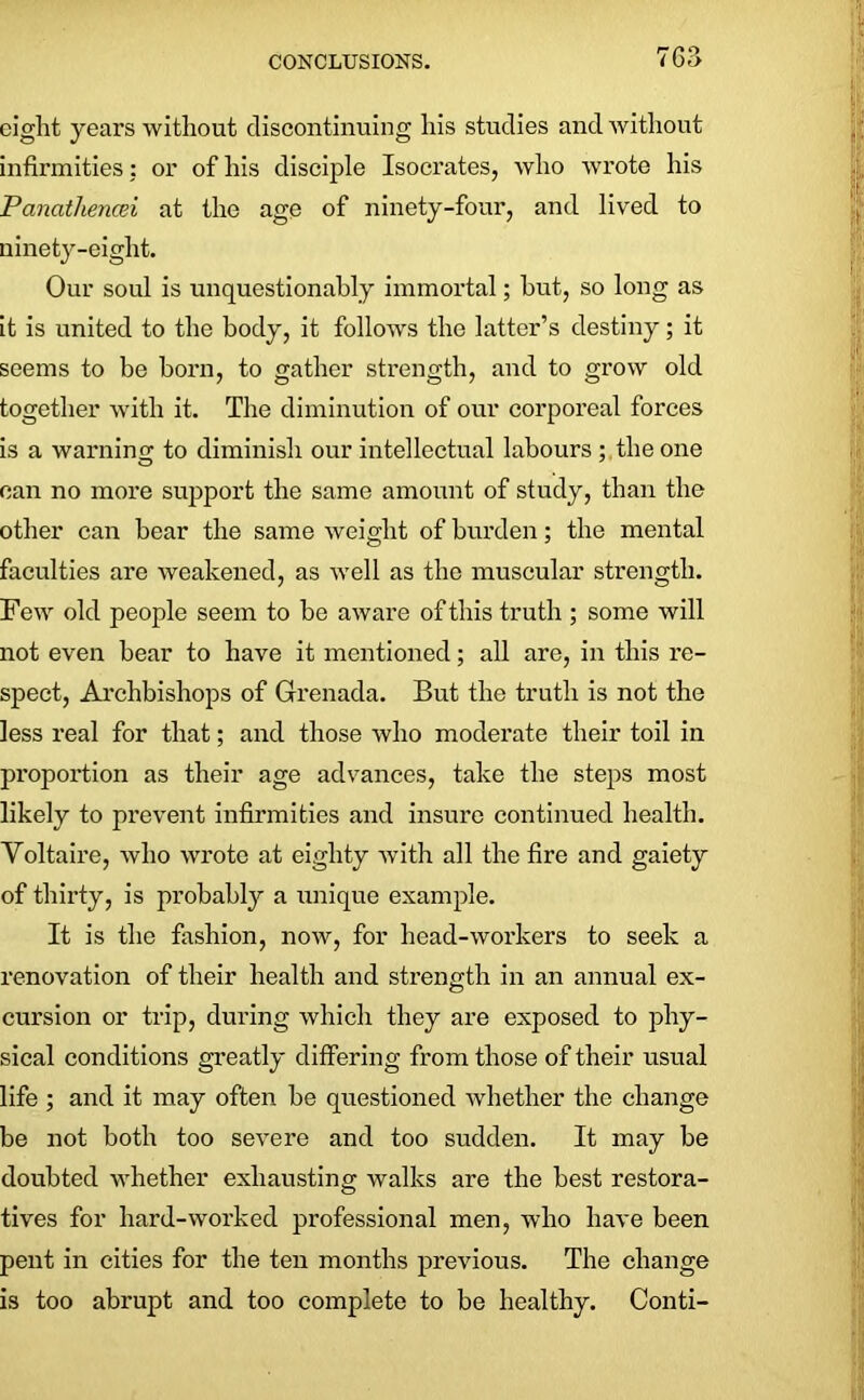 eight years without discontinuing his studies and without infirmities: or of his disciple Isocrates, who wrote his Pancithencei at the age of ninety-four, and lived to ninety-eight. Our soul is unquestionably immortal; hut, so long as it is united to the body, it follows the latter’s destiny; it seems to be born, to gather strength, and to grow old together with it. The diminution of our corporeal forces is a warning; to diminish our intellectual labours ; the one can no more support the same amount of study, than the other can bear the same weight of burden; the mental faculties are weakened, as well as the muscular strength. Few old people seem to be aware of this truth ; some will not even bear to have it mentioned; all are, in this re- spect, Archbishops of Grenada. But the truth is not the less real for that; and those who moderate their toil in proportion as their age advances, take the steps most likely to prevent infirmities and insure continued health. Voltaire, who wrote at eighty with all the fire and gaiety of thirty, is probably a unique example. It is the fashion, now, for head-workers to seek a renovation of their health and strength in an annual ex- cursion or trip, during which they are exposed to phy- sical conditions greatly differing from those of their usual life ; and it may often be questioned whether the change be not both too severe and too sudden. It may be doubted whether exhausting walks are the best restora- tives for hard-worked professional men, who have been pent in cities for the ten months previous. The change is too abrupt and too complete to be healthy. Conti-