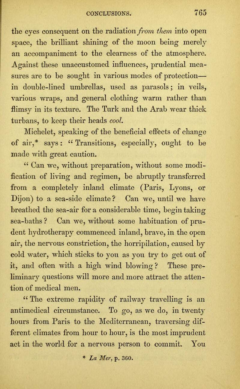 the eyes consequent on the radiation from them into open space, the brilliant shining of the moon being merely an accompaniment to the clearness of the atmosphere. Against these unaccustomed influences, prudential mea- sures are to be sought in various modes of protection— in double-lined umbrellas, used as parasols; in veils, various wraps, and general clothing warm rather than flimsy in its texture. The Turk and the Arab wear thick turbans, to keep their heads cool. Michelet, speaking of the beneficial effects of change of air,* says: “ Transitions, especially, ought to be made with great caution. u Can we, without preparation, without some modi- fication of living and regimen, be abruptly transferred from a completely inland climate (Paris, Lyons, or Dijon) to a sea-side climate ? Can we, until we have breathed the sea-air fora considerable time, begin taking sea-baths ? Can we, without some habituation of pru- dent hydrotherapy commenced inland, brave, in the open air, the nervous constriction, the horripilation, caused by cold water, which sticks to you as you try to get out of it, and often with a high wind blowing ? These pre- liminary questions will more and more attract the atten- tion of medical men. u The extreme rapidity of railway travelling is an antimedical circumstance. To go, as we do, in twenty hours from Paris to the Mediterranean, traversing dif- ferent climates from hour to hour, is the most imprudent act in the world for a nervous person to commit. You * La Mer, p. 360.