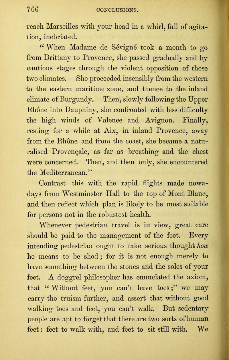 reach Marseilles with your head in a whirl, full of agita- tion, inebriated. “ When Madame de Sevigne took a month to go from Brittany to Provence, she passed gradually and by cautious stages through the violent opposition of those two climates. She proceeded insensibly from the western to the eastern maritime zone, and thence to the inland climate of Burgundy. Then, slowly following the Upper Rhone into Dauphiny, she confronted with less difficulty the high winds of Valence and Avignon. Finally, resting for a while at Aix, in inland Provence, away from the Rhone and from the coast, she became a natu- ralised Provencale, as far as breathing and the chest were concerned. Then, and then only, she encountered the Mediterranean.” Contrast this with the rapid flights made nowa- days from Westminster Hall to the top of Mont Blanc, and then reflect which plan is likely to be most suitable for persons not in the robustest health. Whenever pedestrian travel is in view, great care should be paid to the management of the feet. Every intending pedestrian ought to take serious thought how he means to be shod; for it is not enough merely to have something between the stones and the soles of your feet. A doggrel philosopher has enunciated the axiom, that “Without feet, you can’t have toes;” we may carry the truism further, and assert that without good walking toes and feet, you can’t walk. But sedentary people are apt to forget that there are two sorts of human feet: feet to walk with, and feet to sit still with. We