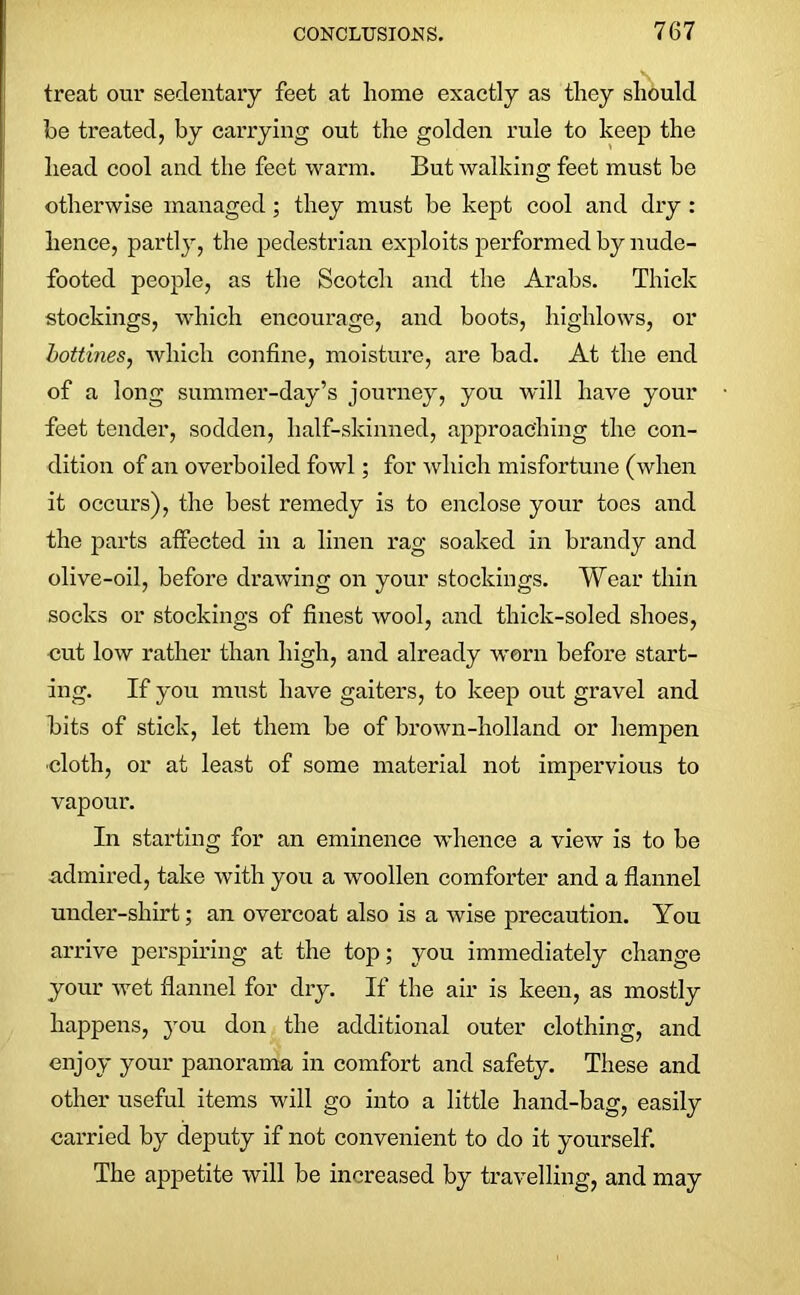 treat our sedentary feet at home exactly as they should be treated, by carrying out the golden rule to keep the head cool and the feet warm. But walking feet must be otherwise managed ; they must be kept cool and dry : hence, partly, the pedestrian exploits performed by nude- footed people, as the Scotch and the Arabs. Thick stockings, which encourage, and boots, highlows, or bottines, which confine, moisture, are bad. At the end of a long summer-day’s journey, you will have your feet tender, sodden, half-skinned, approaching the con- dition of an overboiled fowl; for which misfortune (when it occurs), the best remedy is to enclose your toes and the parts affected in a linen rag soaked in brandy and olive-oil, before drawing on your stockings. Wear thin socks or stockings of finest wool, and thick-soled shoes, cut low rather than high, and already worn before start- ing. If you must have gaiters, to keep out gravel and bits of stick, let them be of brown-holland or hempen doth, or at least of some material not impervious to vapour. In starting for an eminence whence a view is to be admired, take with you a woollen comforter and a flannel under-shirt; an overcoat also is a wise precaution. You arrive perspiring at the top; you immediately change your wet flannel for dry. If the air is keen, as mostly happens, you don the additional outer clothing, and enjoy your panorama in comfort and safety. These and other useful items will go into a little hand-bag, easily carried by deputy if not convenient to do it yourself. The appetite will be increased by travelling, and may