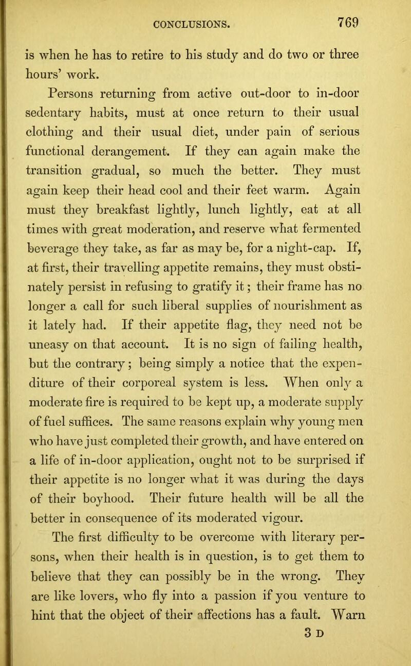 is when he has to retire to his study and do two or three hours’ work. Persons returning from active out-door to in-door sedentary habits, must at once return to their usual clothing and their usual diet, under pain of serious functional derangement. If they can again make the transition gradual, so much the better. They must again keep their head cool and their feet warm. Again must they breakfast lightly, lunch lightly, eat at all times with great moderation, and reserve what fermented beverage they take, as far as may be, for a night-cap. If, at first, their travelling appetite remains, they must obsti- nately persist in refusing to gratify it; their frame has no longer a call for such liberal supplies of nourishment as it lately had. If their appetite flag, they need not be uneasy on that account. It is no sign of failing health, but the contrary; being simply a notice that the expen- diture of their corporeal system is less. When only a moderate fire is required to be kept up, a moderate supply of fuel suffices. The same reasons explain why young men who have just completed their growth, and have entered on a life of in-door application, ought not to be surprised if their appetite is no longer what it was during the days of their boyhood. Their future health will be all the better in consequence of its moderated vigour. The first difficulty to be overcome with literary per- sons, when their health is in question, is to get them to believe that they can possibly be in the wrong. They are like lovers, who fly into a passion if you venture to hint that the object of their affections has a fault. Warn 3 D